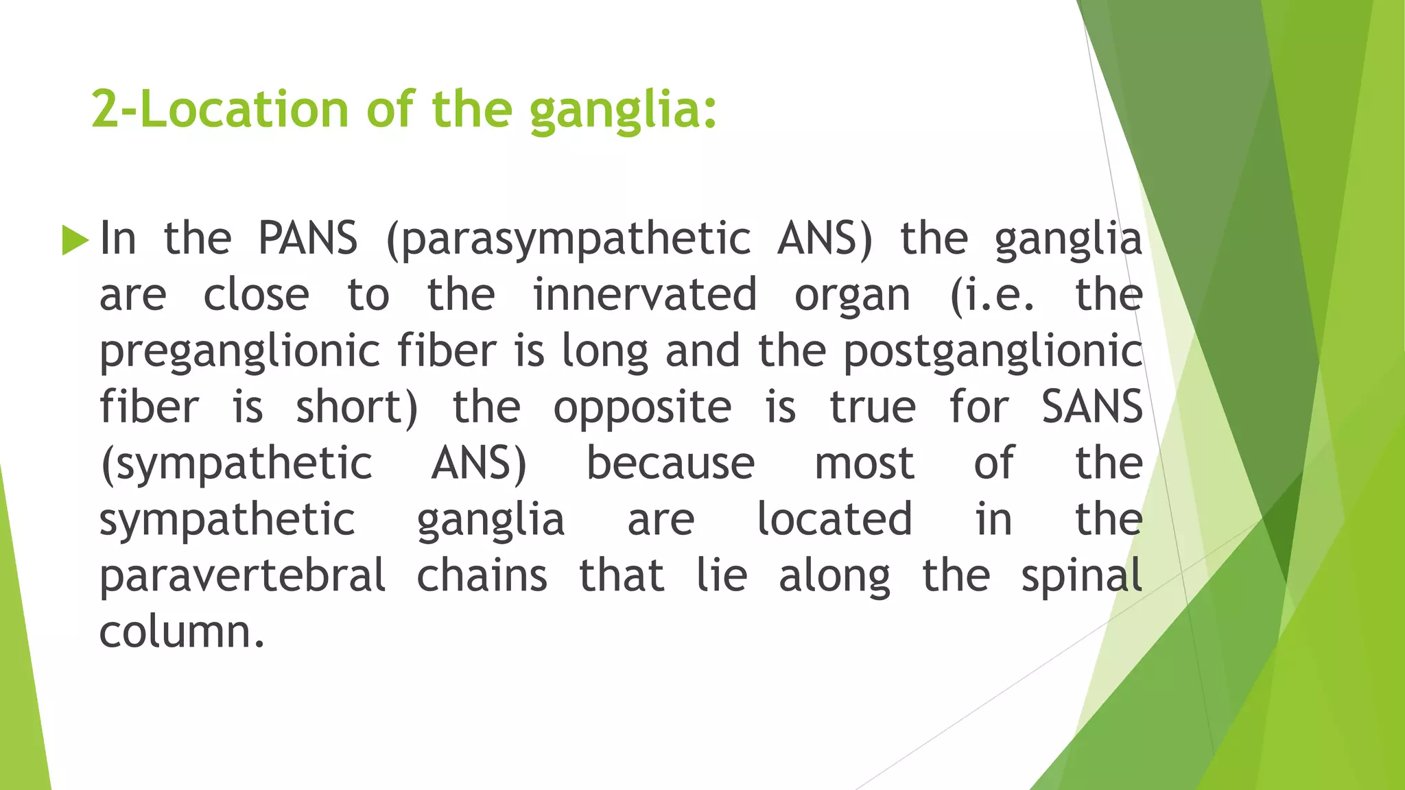 2-Location of the ganglia:
 In the PANS (parasympathetic ANS) the ganglia
are close to the innervated organ (i.e. the
preganglionic fiber is long and the postganglionic
fiber is short) the opposite is true for SANS
(sympathetic ANS) because most of the
sympathetic ganglia are located in the
paravertebral chains that lie along the spinal
column.
 