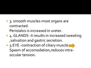  3. smooth muscles-most organs are
contracted.
Peristalsis is increased in ureter.
 4. GLANDS- it results in increased sweating
,salivation and gastric secretion.
 5.EYE -contraction of ciliary muscle
Spasm of accomodation,reduces intra-
occular tension.
 