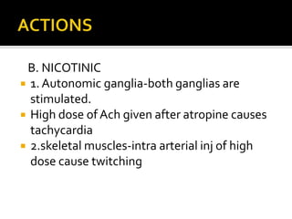 B. NICOTINIC
 1. Autonomic ganglia-both ganglias are
stimulated.
 High dose of Ach given after atropine causes
tachycardia
 2.skeletal muscles-intra arterial inj of high
dose cause twitching
 