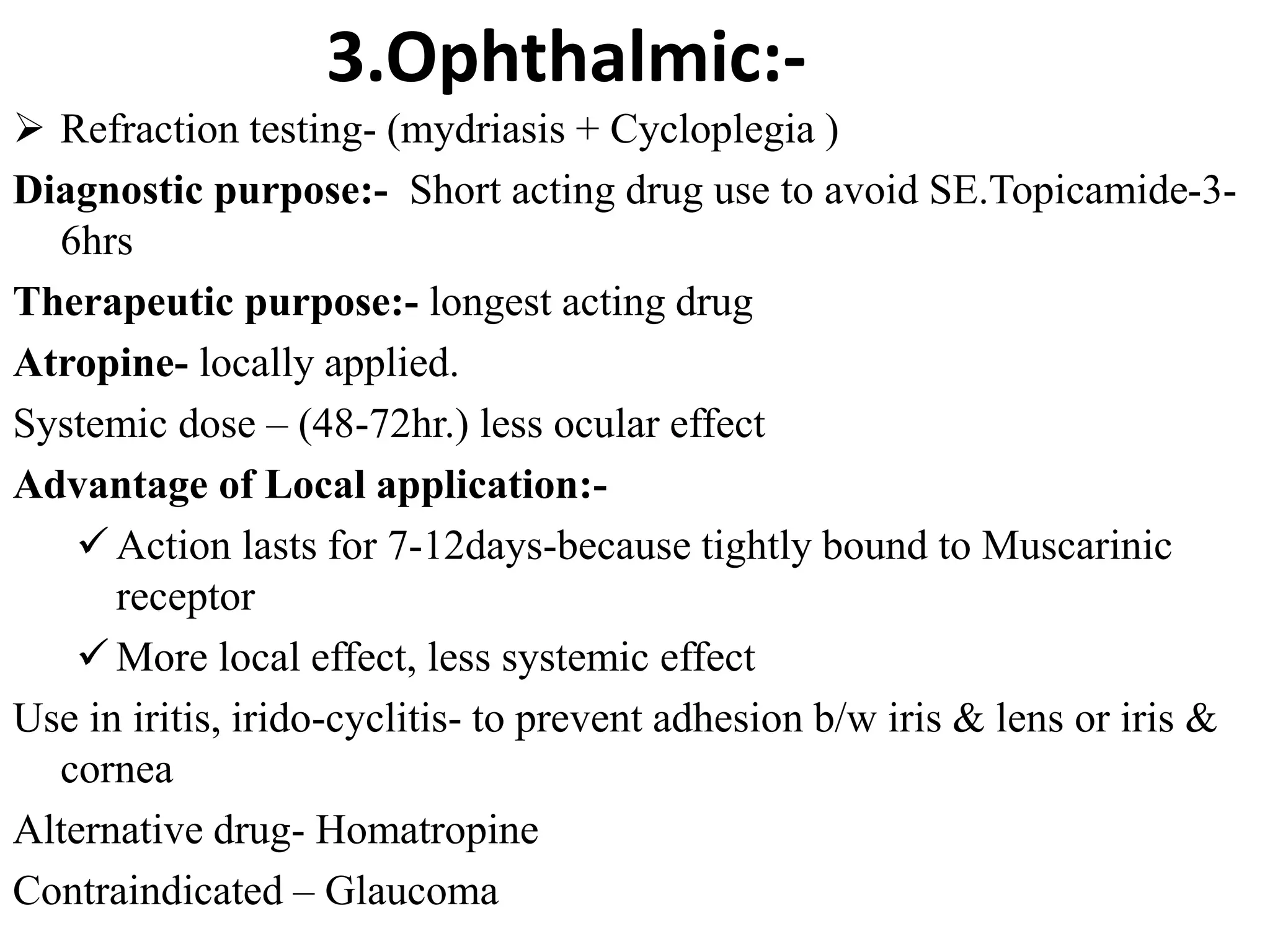 3.Ophthalmic:-
 Refraction testing- (mydriasis + Cycloplegia )
Diagnostic purpose:- Short acting drug use to avoid SE.Topicamide-3-
6hrs
Therapeutic purpose:- longest acting drug
Atropine- locally applied.
Systemic dose – (48-72hr.) less ocular effect
Advantage of Local application:-
 Action lasts for 7-12days-because tightly bound to Muscarinic
receptor
 More local effect, less systemic effect
Use in iritis, irido-cyclitis- to prevent adhesion b/w iris & lens or iris &
cornea
Alternative drug- Homatropine
Contraindicated – Glaucoma
 