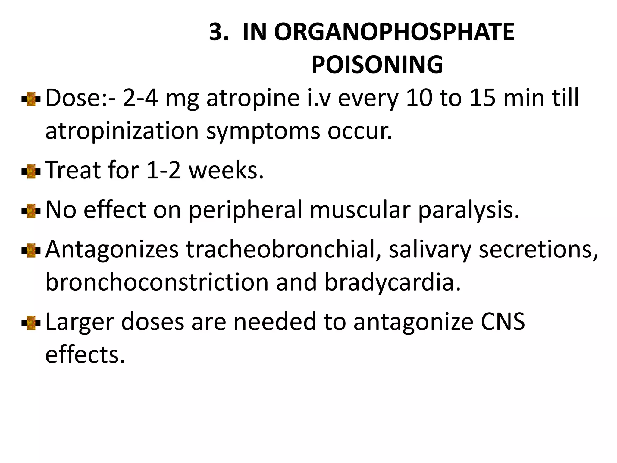 3. IN ORGANOPHOSPHATE
POISONING
Dose:- 2-4 mg atropine i.v every 10 to 15 min till
atropinization symptoms occur.
Treat for 1-2 weeks.
No effect on peripheral muscular paralysis.
Antagonizes tracheobronchial, salivary secretions,
bronchoconstriction and bradycardia.
Larger doses are needed to antagonize CNS
effects.
 