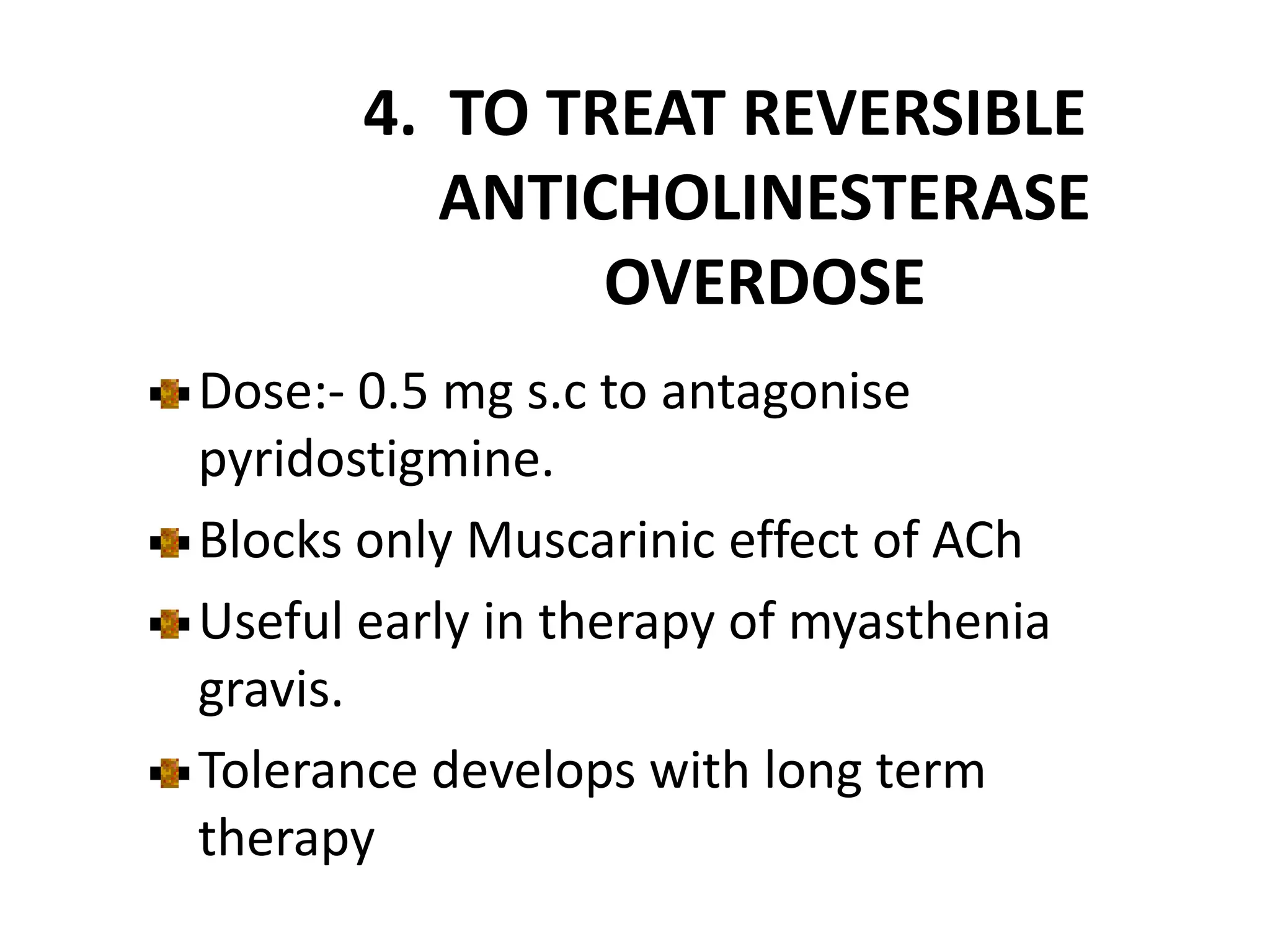4. TO TREAT REVERSIBLE
ANTICHOLINESTERASE
OVERDOSE
Dose:- 0.5 mg s.c to antagonise
pyridostigmine.
Blocks only Muscarinic effect of ACh
Useful early in therapy of myasthenia
gravis.
Tolerance develops with long term
therapy
 