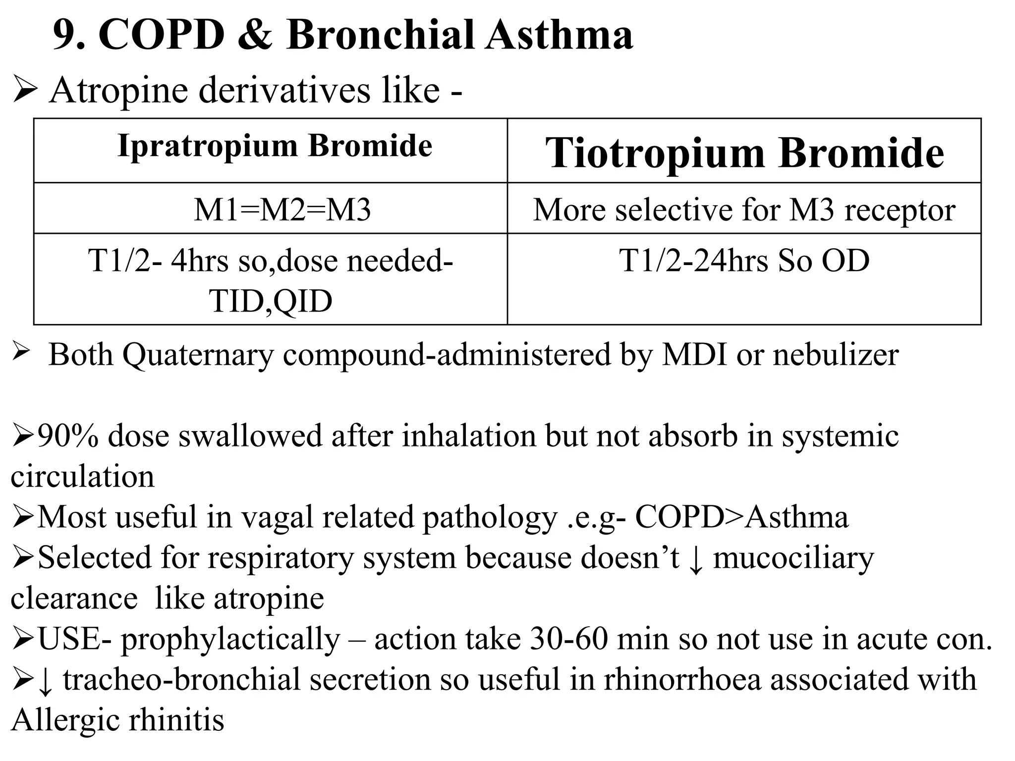  Atropine derivatives like -
9. COPD & Bronchial Asthma
Ipratropium Bromide Tiotropium Bromide
M1=M2=M3 More selective for M3 receptor
T1/2- 4hrs so,dose needed-
TID,QID
T1/2-24hrs So OD
 Both Quaternary compound-administered by MDI or nebulizer
90% dose swallowed after inhalation but not absorb in systemic
circulation
Most useful in vagal related pathology .e.g- COPD>Asthma
Selected for respiratory system because doesn’t ↓ mucociliary
clearance like atropine
USE- prophylactically – action take 30-60 min so not use in acute con.
↓ tracheo-bronchial secretion so useful in rhinorrhoea associated with
Allergic rhinitis
 