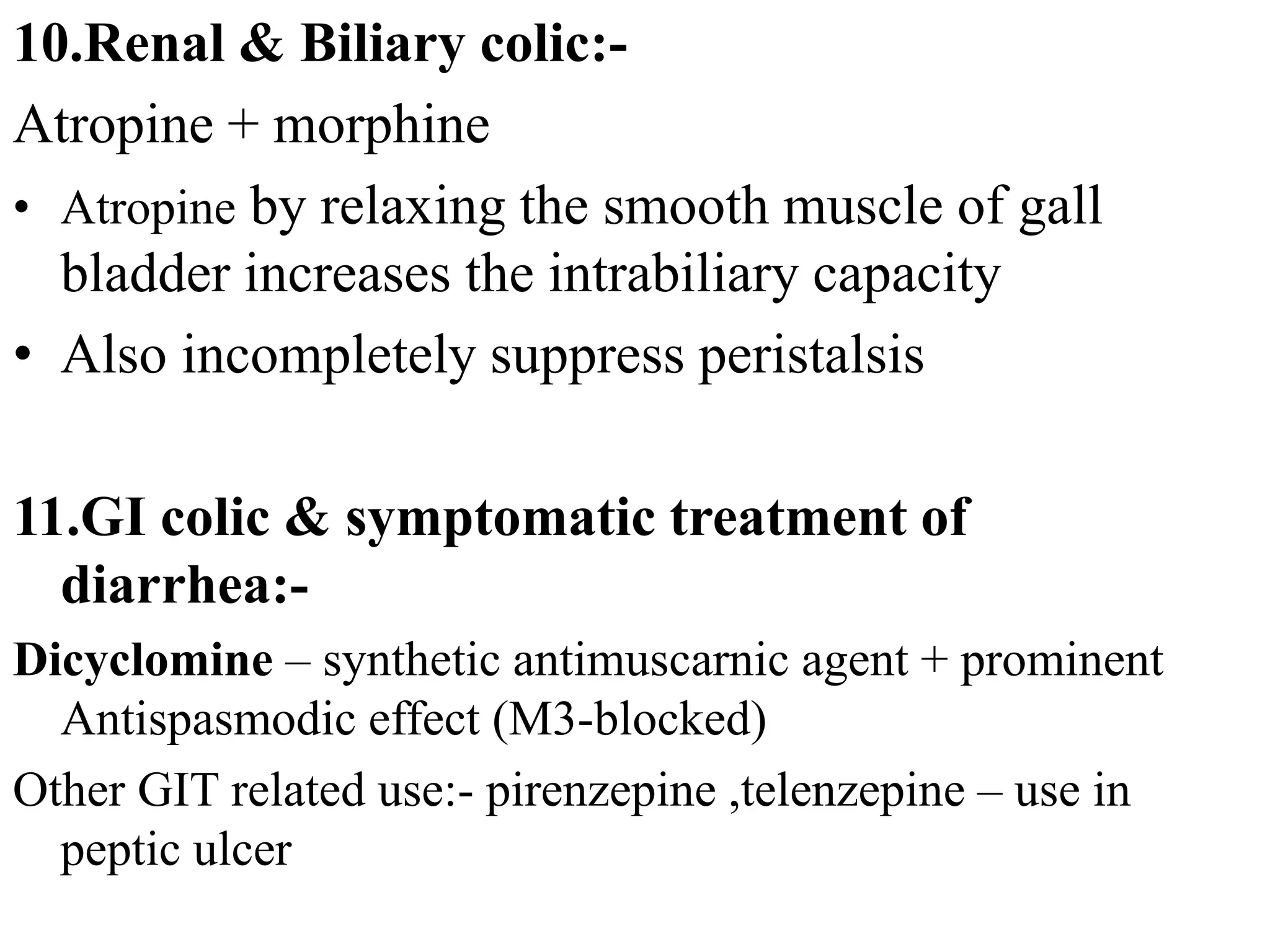 10.Renal & Biliary colic:-
Atropine + morphine
• Atropine by relaxing the smooth muscle of gall
bladder increases the intrabiliary capacity
• Also incompletely suppress peristalsis
11.GI colic & symptomatic treatment of
diarrhea:-
Dicyclomine – synthetic antimuscarnic agent + prominent
Antispasmodic effect (M3-blocked)
Other GIT related use:- pirenzepine ,telenzepine – use in
peptic ulcer
 