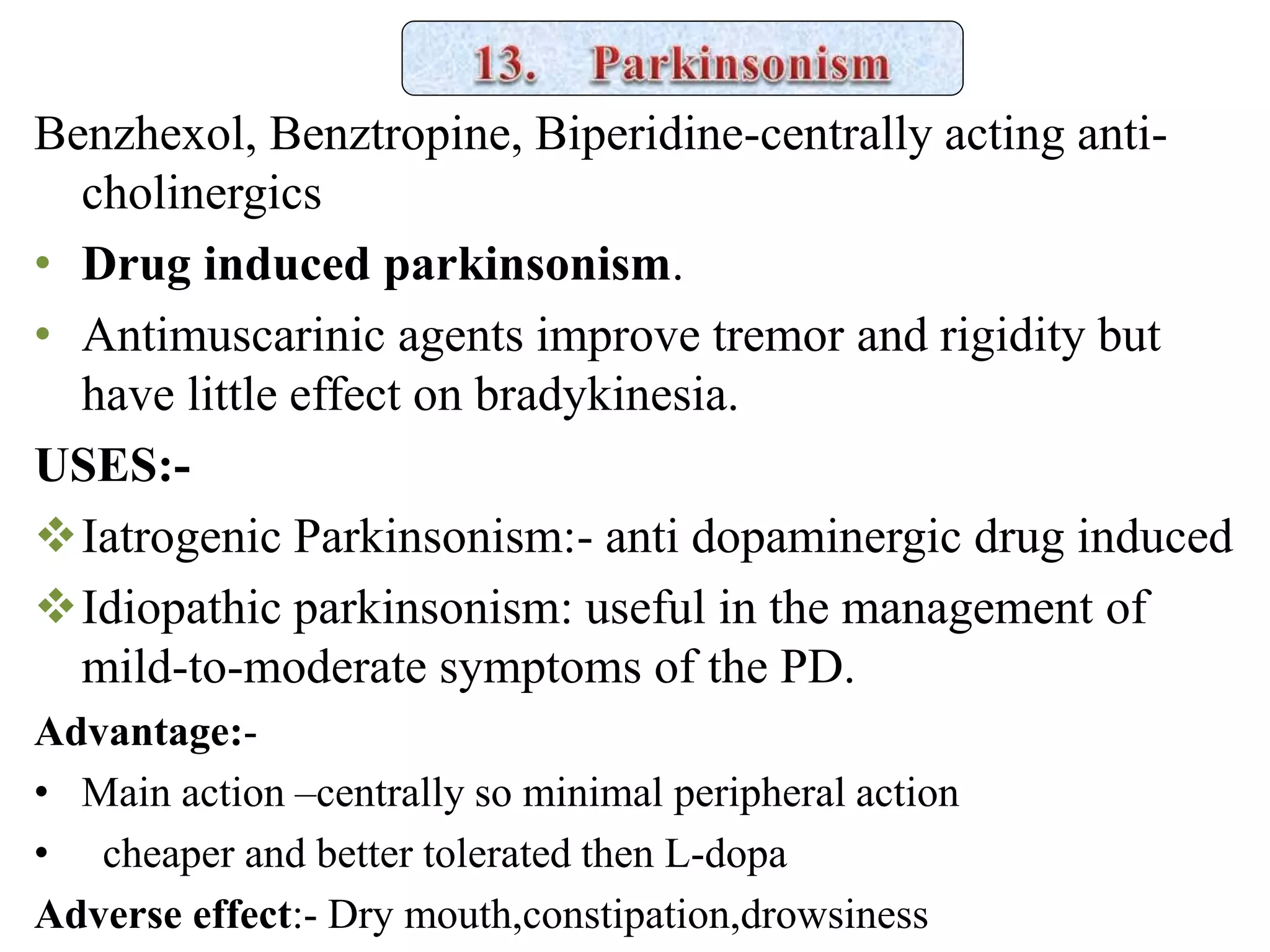 Benzhexol, Benztropine, Biperidine-centrally acting anti-
cholinergics
• Drug induced parkinsonism.
• Antimuscarinic agents improve tremor and rigidity but
have little effect on bradykinesia.
USES:-
Iatrogenic Parkinsonism:- anti dopaminergic drug induced
Idiopathic parkinsonism: useful in the management of
mild-to-moderate symptoms of the PD.
Advantage:-
• Main action –centrally so minimal peripheral action
• cheaper and better tolerated then L-dopa
Adverse effect:- Dry mouth,constipation,drowsiness
 