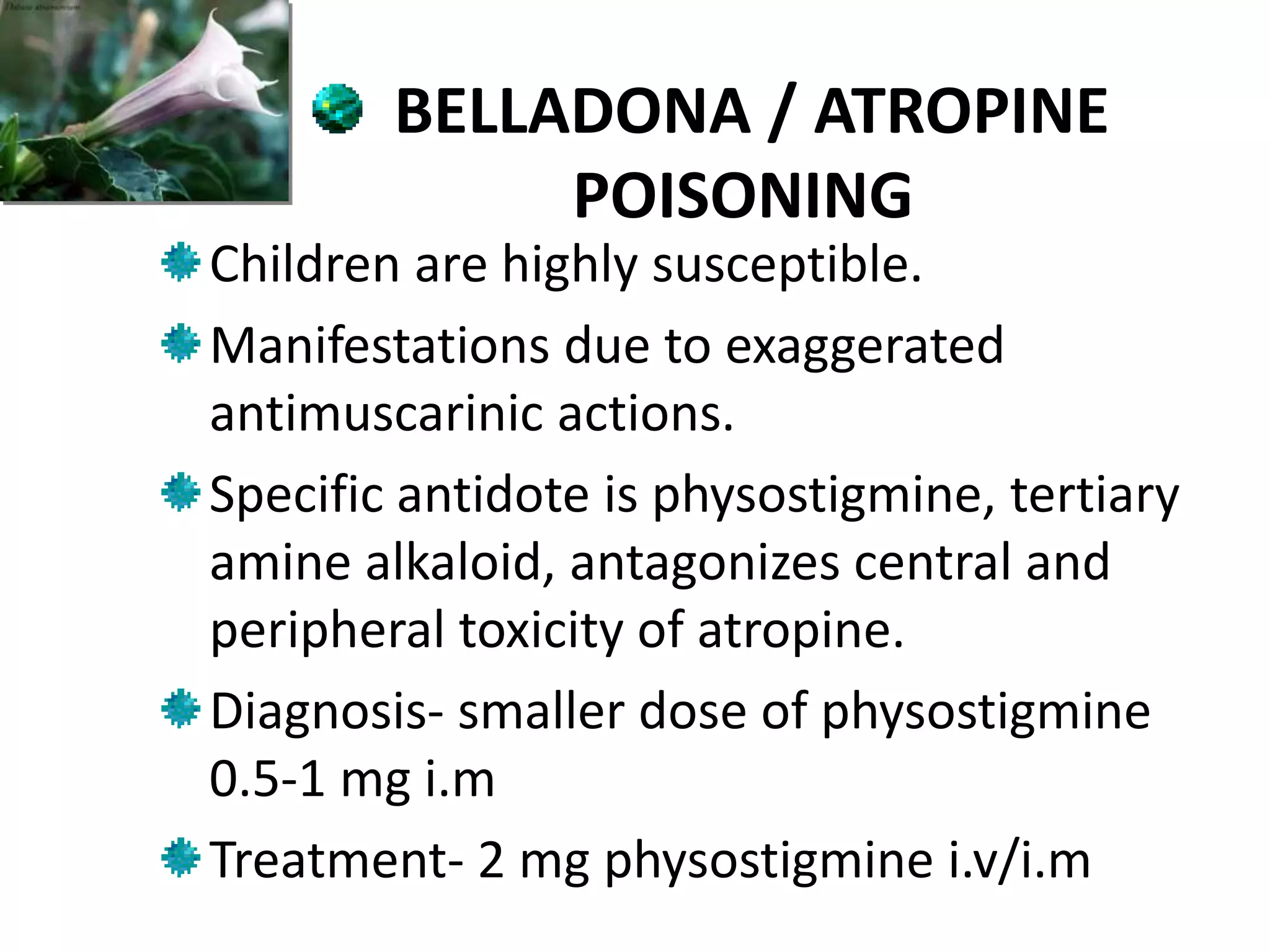 BELLADONA / ATROPINE
POISONING
Children are highly susceptible.
Manifestations due to exaggerated
antimuscarinic actions.
Specific antidote is physostigmine, tertiary
amine alkaloid, antagonizes central and
peripheral toxicity of atropine.
Diagnosis- smaller dose of physostigmine
0.5-1 mg i.m
Treatment- 2 mg physostigmine i.v/i.m
 