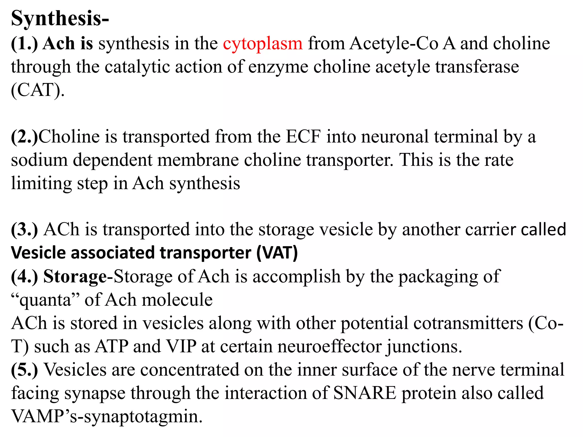 Synthesis-
(1.) Ach is synthesis in the cytoplasm from Acetyle-Co A and choline
through the catalytic action of enzyme choline acetyle transferase
(CAT).
(2.)Choline is transported from the ECF into neuronal terminal by a
sodium dependent membrane choline transporter. This is the rate
limiting step in Ach synthesis
(3.) ACh is transported into the storage vesicle by another carrier called
Vesicle associated transporter (VAT)
(4.) Storage-Storage of Ach is accomplish by the packaging of
“quanta” of Ach molecule
ACh is stored in vesicles along with other potential cotransmitters (Co-
T) such as ATP and VIP at certain neuroeffector junctions.
(5.) Vesicles are concentrated on the inner surface of the nerve terminal
facing synapse through the interaction of SNARE protein also called
VAMP’s-synaptotagmin.
 