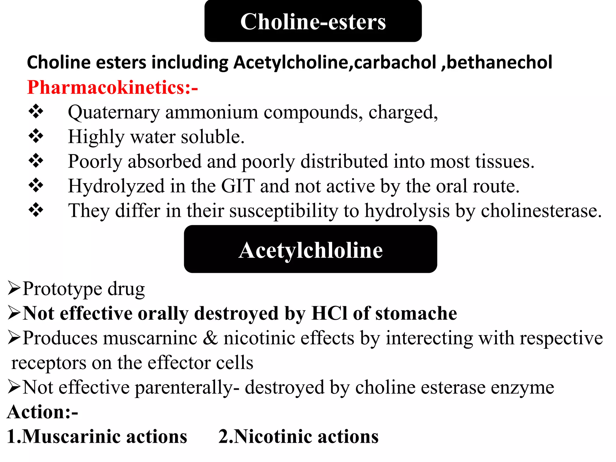 Acetylchloline
Prototype drug
Not effective orally destroyed by HCl of stomache
Produces muscarninc & nicotinic effects by interecting with respective
receptors on the effector cells
Not effective parenterally- destroyed by choline esterase enzyme
Action:-
1.Muscarinic actions 2.Nicotinic actions
Choline-esters
Choline esters including Acetylcholine,carbachol ,bethanechol
Pharmacokinetics:-
 Quaternary ammonium compounds, charged,
 Highly water soluble.
 Poorly absorbed and poorly distributed into most tissues.
 Hydrolyzed in the GIT and not active by the oral route.
 They differ in their susceptibility to hydrolysis by cholinesterase.
 
