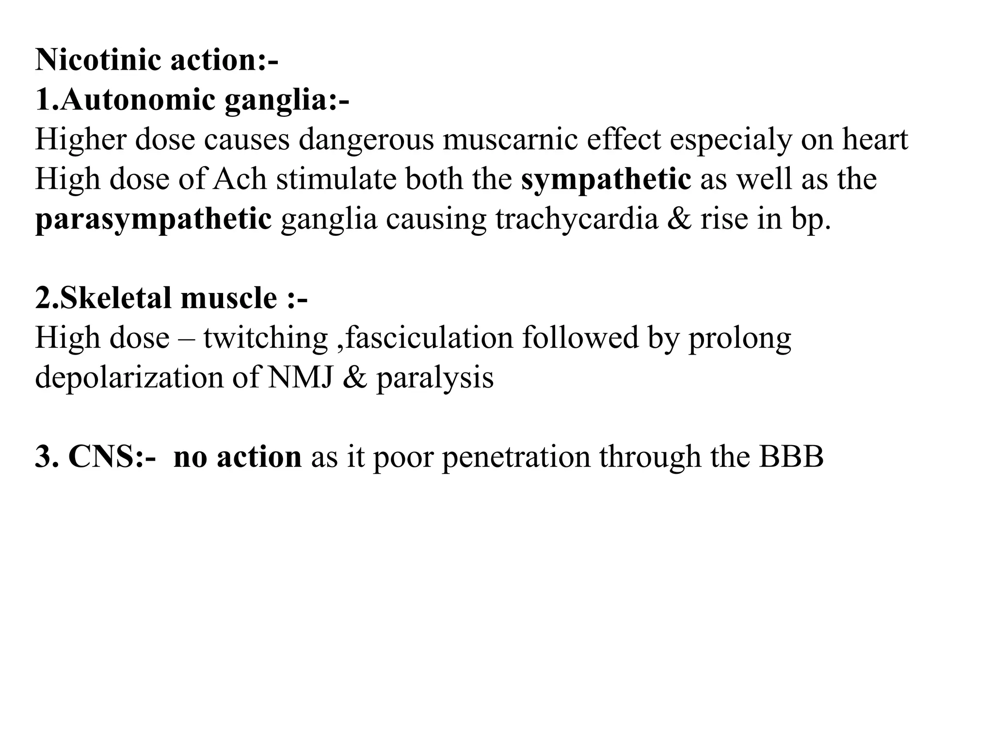Nicotinic action:-
1.Autonomic ganglia:-
Higher dose causes dangerous muscarnic effect especialy on heart
High dose of Ach stimulate both the sympathetic as well as the
parasympathetic ganglia causing trachycardia & rise in bp.
2.Skeletal muscle :-
High dose – twitching ,fasciculation followed by prolong
depolarization of NMJ & paralysis
3. CNS:- no action as it poor penetration through the BBB
 