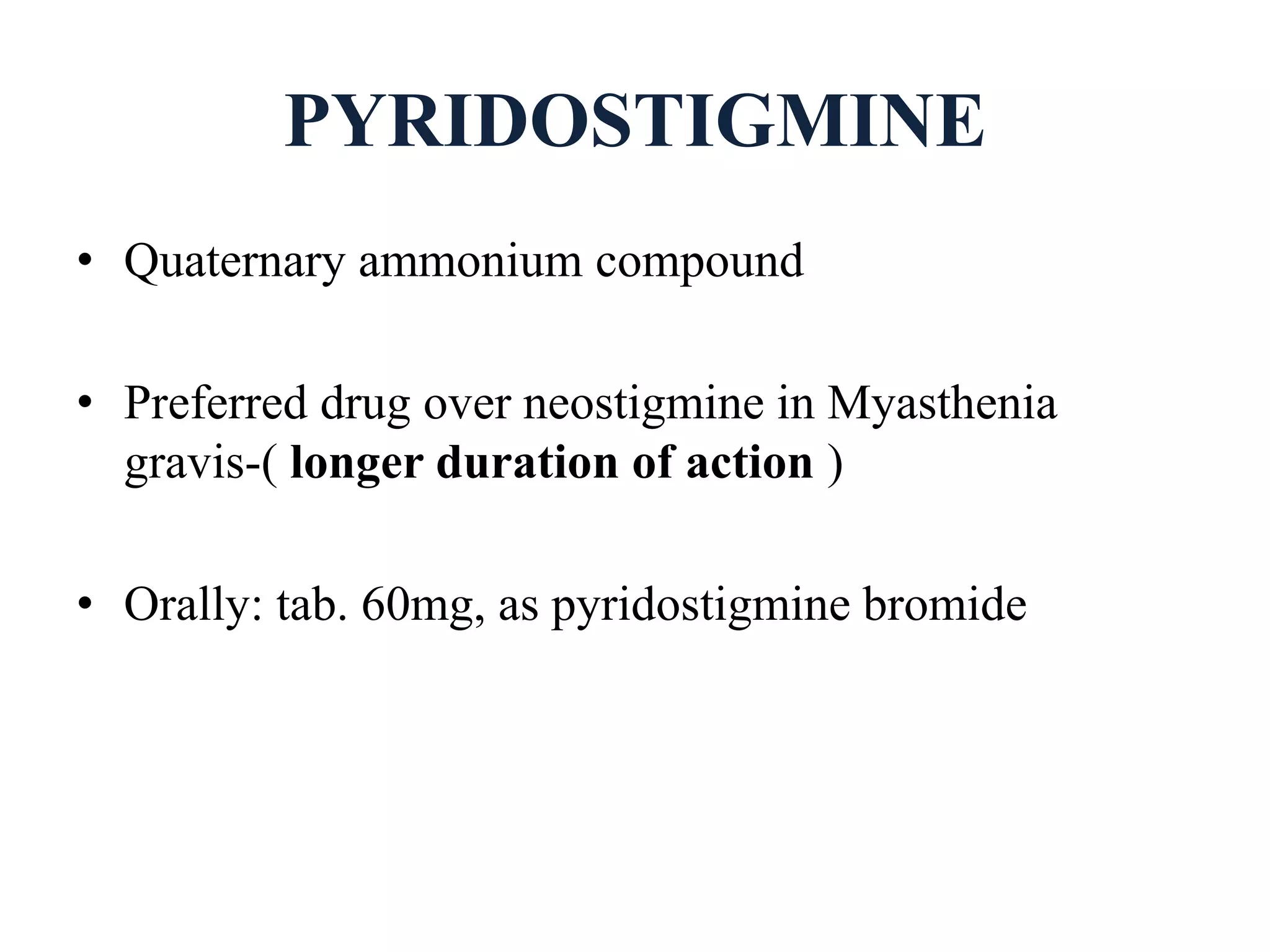 PYRIDOSTIGMINE
• Quaternary ammonium compound
• Preferred drug over neostigmine in Myasthenia
gravis-( longer duration of action )
• Orally: tab. 60mg, as pyridostigmine bromide
 