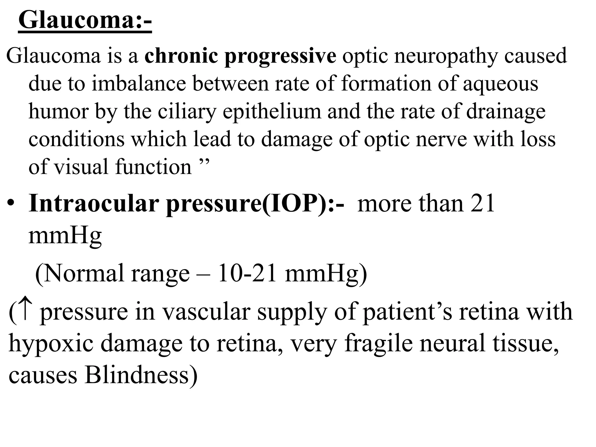 Glaucoma:-
Glaucoma is a chronic progressive optic neuropathy caused
due to imbalance between rate of formation of aqueous
humor by the ciliary epithelium and the rate of drainage
conditions which lead to damage of optic nerve with loss
of visual function ’’
• Intraocular pressure(IOP):- more than 21
mmHg
(Normal range – 10-21 mmHg)
( pressure in vascular supply of patient’s retina with
hypoxic damage to retina, very fragile neural tissue,
causes Blindness)
 