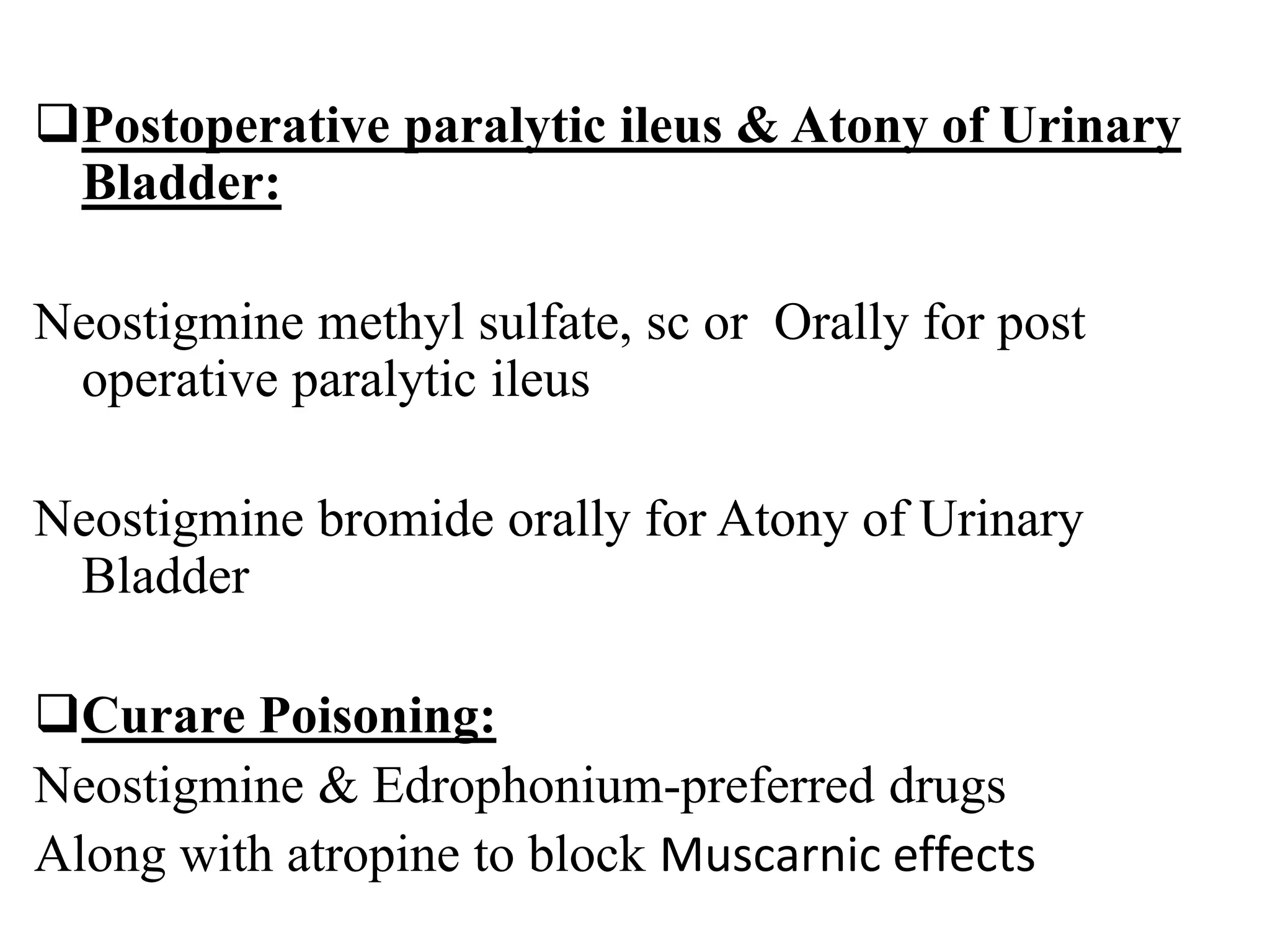 Postoperative paralytic ileus & Atony of Urinary
Bladder:
Neostigmine methyl sulfate, sc or Orally for post
operative paralytic ileus
Neostigmine bromide orally for Atony of Urinary
Bladder
Curare Poisoning:
Neostigmine & Edrophonium-preferred drugs
Along with atropine to block Muscarnic effects
 