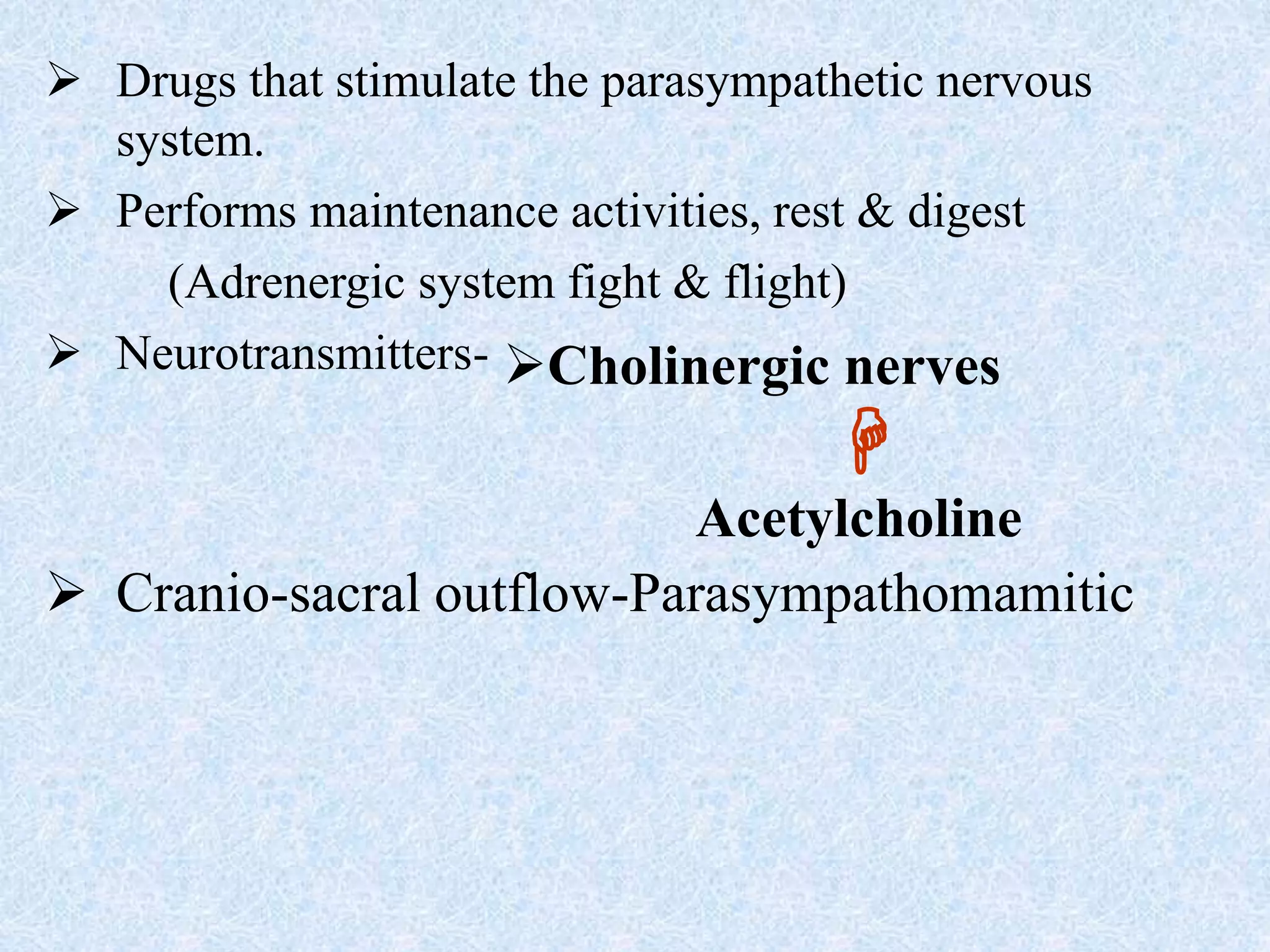  Drugs that stimulate the parasympathetic nervous
system.
 Performs maintenance activities, rest & digest
(Adrenergic system fight & flight)
 Neurotransmitters-
 Cranio-sacral outflow-Parasympathomamitic
Cholinergic nerves

Acetylcholine
 