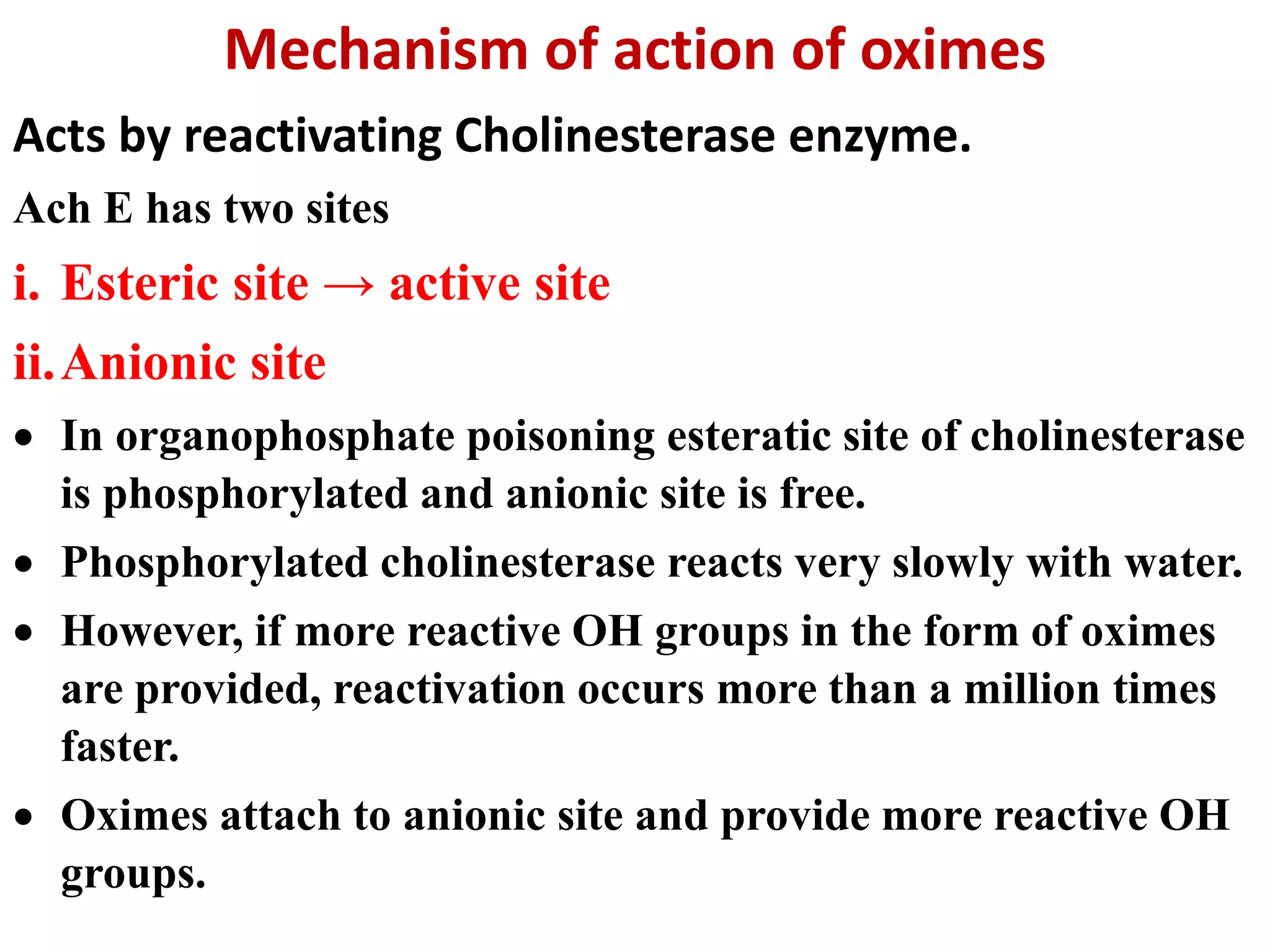 Mechanism of action of oximes
Acts by reactivating Cholinesterase enzyme.
Ach E has two sites
i. Esteric site → active site
ii.Anionic site
 In organophosphate poisoning esteratic site of cholinesterase
is phosphorylated and anionic site is free.
 Phosphorylated cholinesterase reacts very slowly with water.
 However, if more reactive OH groups in the form of oximes
are provided, reactivation occurs more than a million times
faster.
 Oximes attach to anionic site and provide more reactive OH
groups.
 