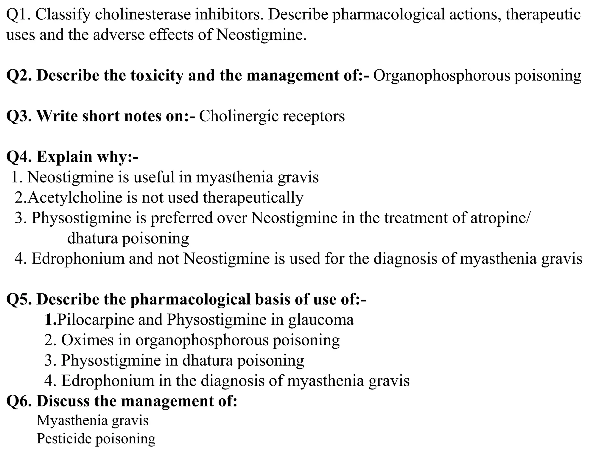 Q1. Classify cholinesterase inhibitors. Describe pharmacological actions, therapeutic
uses and the adverse effects of Neostigmine.
Q2. Describe the toxicity and the management of:- Organophosphorous poisoning
Q3. Write short notes on:- Cholinergic receptors
Q4. Explain why:-
1. Neostigmine is useful in myasthenia gravis
2.Acetylcholine is not used therapeutically
3. Physostigmine is preferred over Neostigmine in the treatment of atropine/
dhatura poisoning
4. Edrophonium and not Neostigmine is used for the diagnosis of myasthenia gravis
Q5. Describe the pharmacological basis of use of:-
1.Pilocarpine and Physostigmine in glaucoma
2. Oximes in organophosphorous poisoning
3. Physostigmine in dhatura poisoning
4. Edrophonium in the diagnosis of myasthenia gravis
Q6. Discuss the management of:
Myasthenia gravis
Pesticide poisoning
 