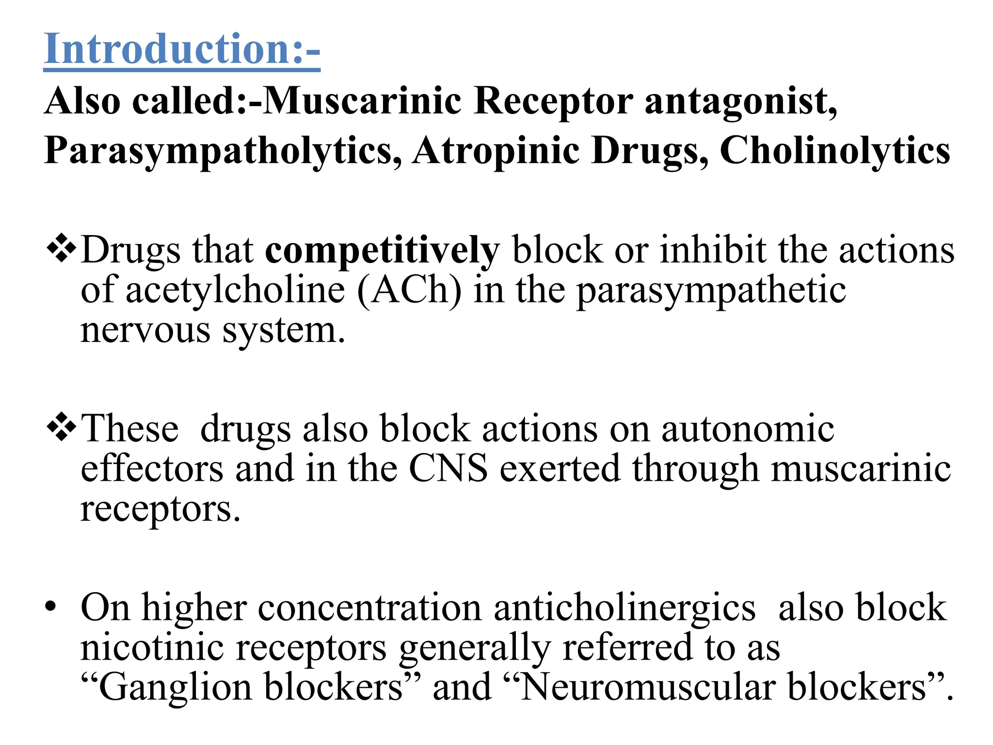 Introduction:-
Also called:-Muscarinic Receptor antagonist,
Parasympatholytics, Atropinic Drugs, Cholinolytics
Drugs that competitively block or inhibit the actions
of acetylcholine (ACh) in the parasympathetic
nervous system.
These drugs also block actions on autonomic
effectors and in the CNS exerted through muscarinic
receptors.
• On higher concentration anticholinergics also block
nicotinic receptors generally referred to as
“Ganglion blockers” and “Neuromuscular blockers”.
 