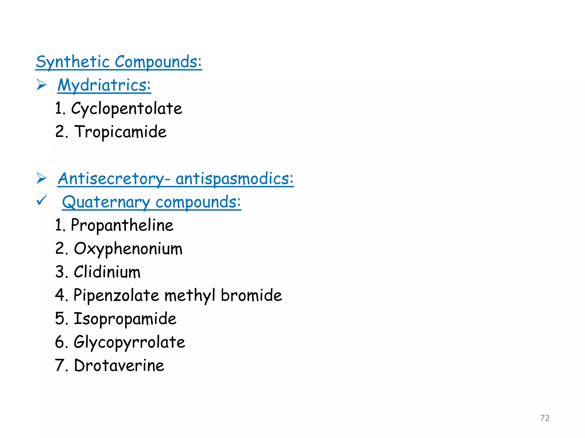 Synthetic Compounds:
 Mydriatrics:
1. Cyclopentolate
2. Tropicamide
 Antisecretory- antispasmodics:
 Quaternary compounds:
1. Propantheline
2. Oxyphenonium
3. Clidinium
4. Pipenzolate methyl bromide
5. Isopropamide
6. Glycopyrrolate
7. Drotaverine
72
 
