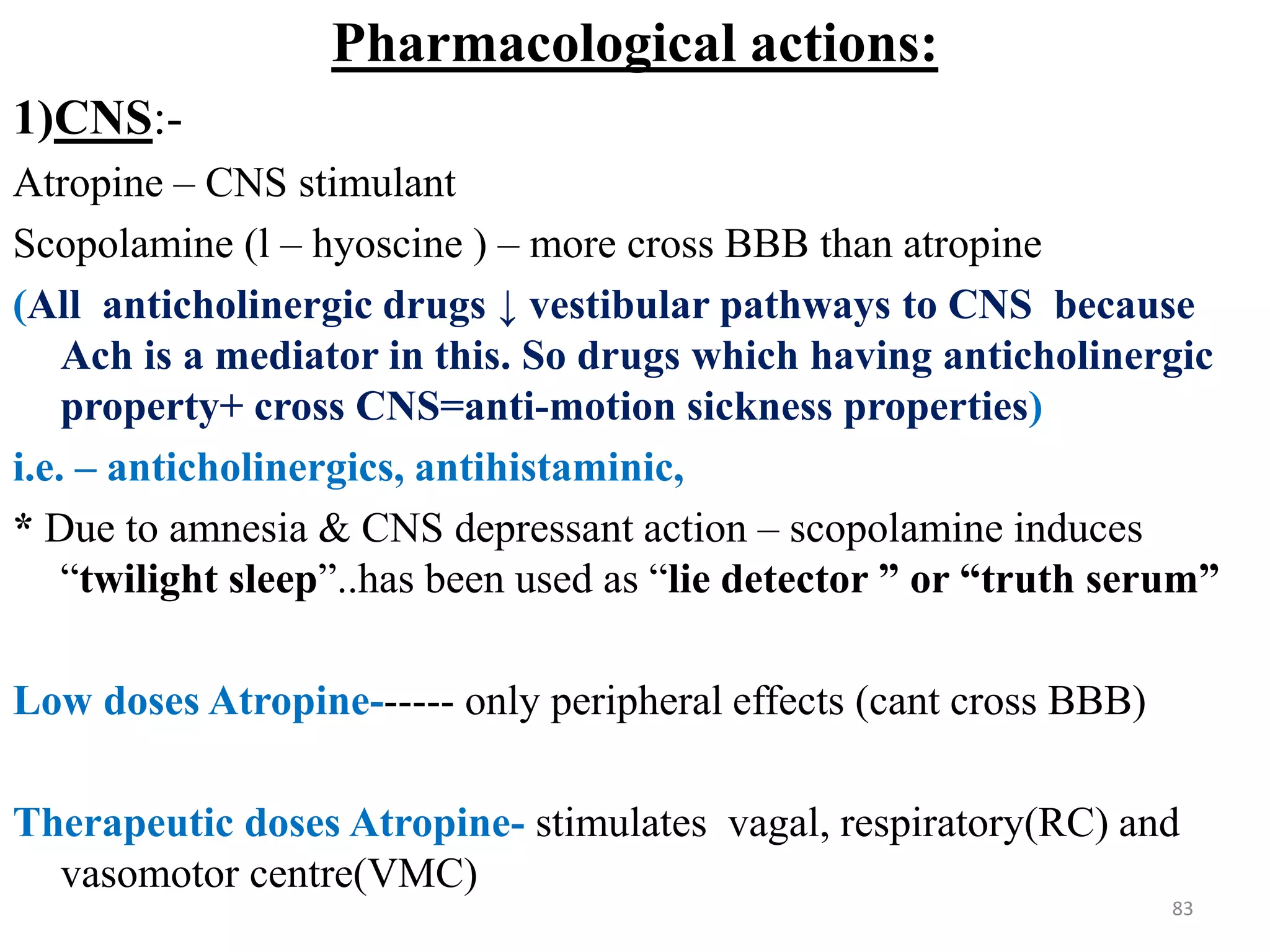 Pharmacological actions:
1)CNS:-
Atropine – CNS stimulant
Scopolamine (l – hyoscine ) – more cross BBB than atropine
(All anticholinergic drugs ↓ vestibular pathways to CNS because
Ach is a mediator in this. So drugs which having anticholinergic
property+ cross CNS=anti-motion sickness properties)
i.e. – anticholinergics, antihistaminic,
* Due to amnesia & CNS depressant action – scopolamine induces
“twilight sleep”..has been used as “lie detector ” or “truth serum”
Low doses Atropine------ only peripheral effects (cant cross BBB)
Therapeutic doses Atropine- stimulates vagal, respiratory(RC) and
vasomotor centre(VMC)
83
 