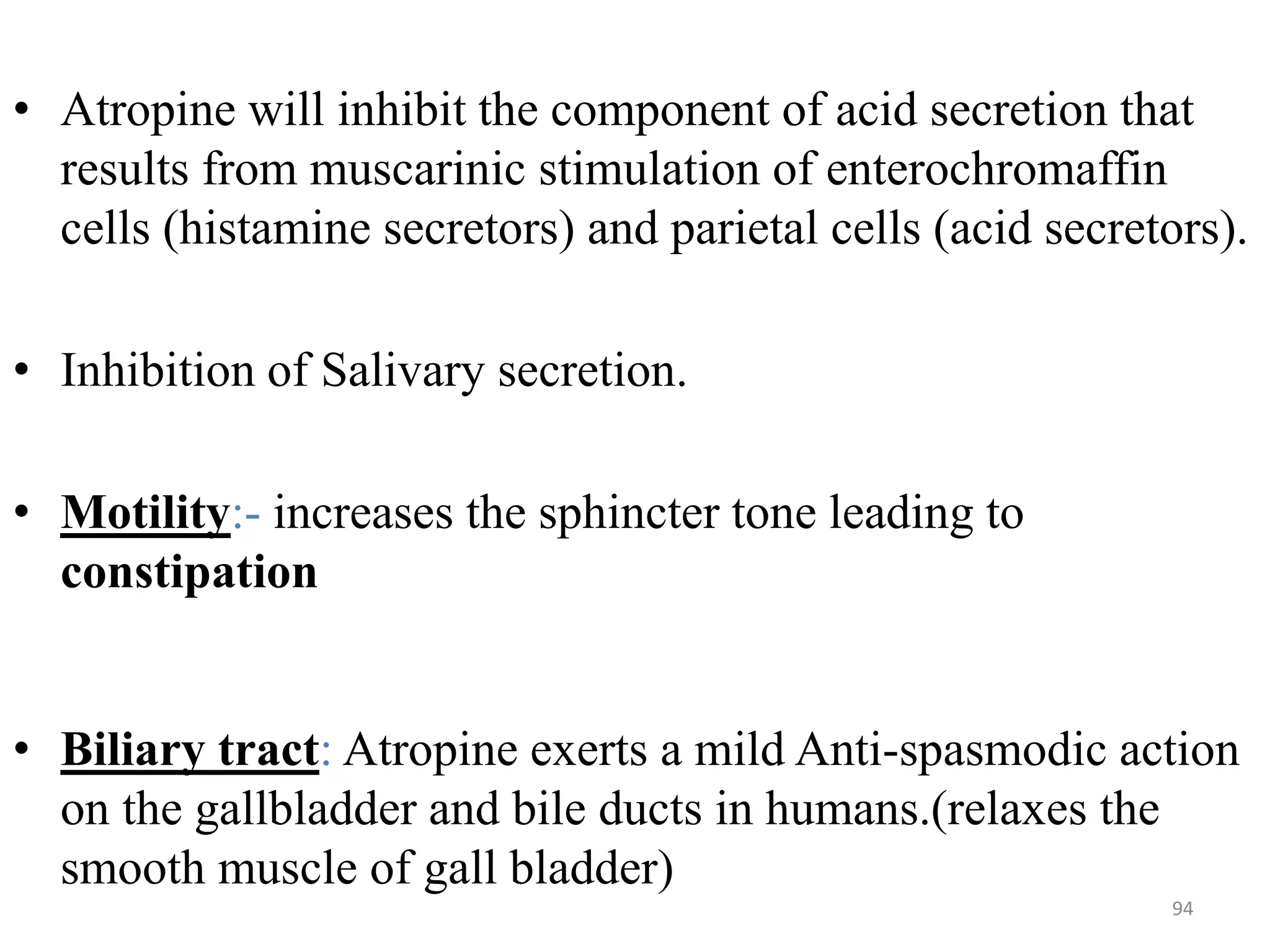 • Atropine will inhibit the component of acid secretion that
results from muscarinic stimulation of enterochromaffin
cells (histamine secretors) and parietal cells (acid secretors).
• Inhibition of Salivary secretion.
• Motility:- increases the sphincter tone leading to
constipation
• Biliary tract: Atropine exerts a mild Anti-spasmodic action
on the gallbladder and bile ducts in humans.(relaxes the
smooth muscle of gall bladder)
94
 