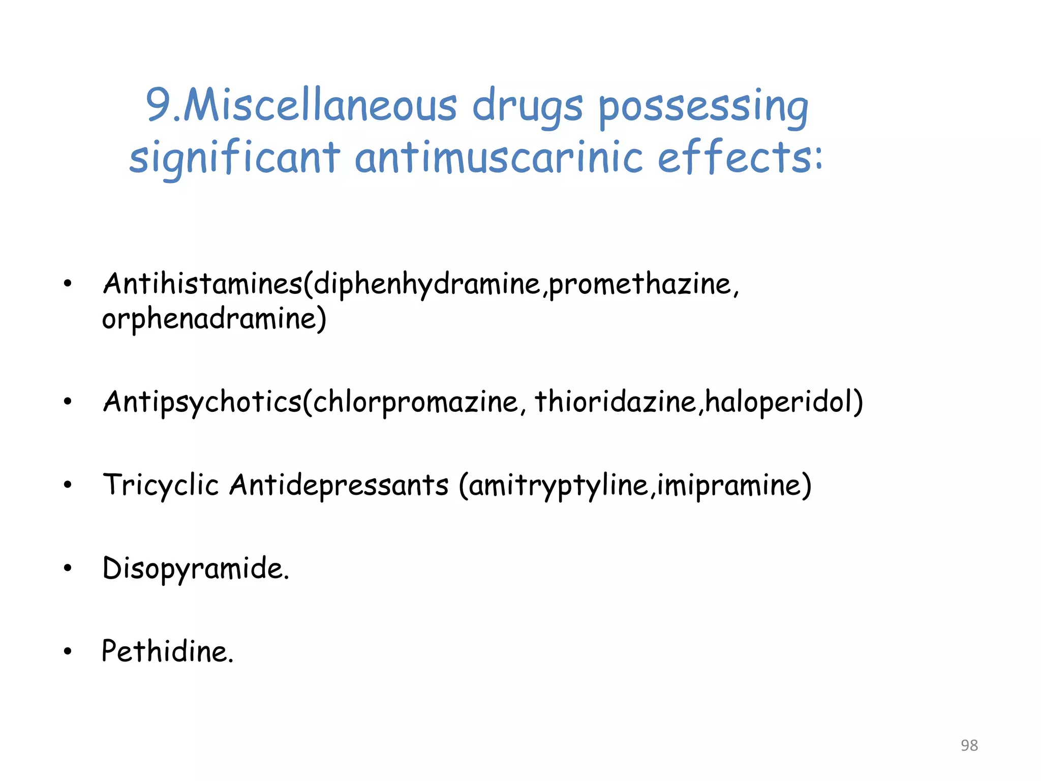 9.Miscellaneous drugs possessing
significant antimuscarinic effects:
• Antihistamines(diphenhydramine,promethazine,
orphenadramine)
• Antipsychotics(chlorpromazine, thioridazine,haloperidol)
• Tricyclic Antidepressants (amitryptyline,imipramine)
• Disopyramide.
• Pethidine.
98
 