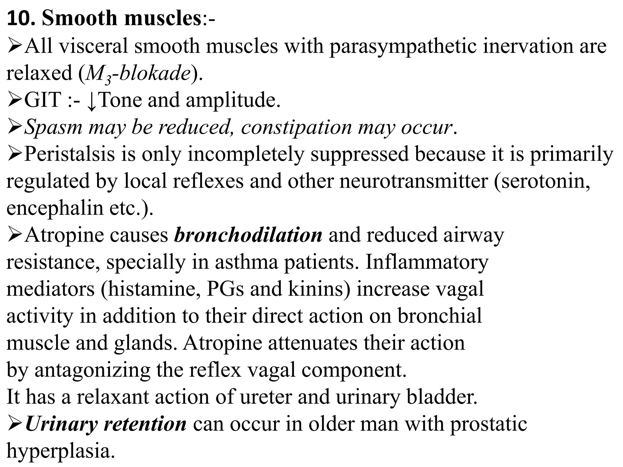 10. Smooth muscles:-
All visceral smooth muscles with parasympathetic inervation are
relaxed (M3-blokade).
GIT :- ↓Tone and amplitude.
Spasm may be reduced, constipation may occur.
Peristalsis is only incompletely suppressed because it is primarily
regulated by local reflexes and other neurotransmitter (serotonin,
encephalin etc.).
Atropine causes bronchodilation and reduced airway
resistance, specially in asthma patients. Inflammatory
mediators (histamine, PGs and kinins) increase vagal
activity in addition to their direct action on bronchial
muscle and glands. Atropine attenuates their action
by antagonizing the reflex vagal component.
It has a relaxant action of ureter and urinary bladder.
Urinary retention can occur in older man with prostatic
hyperplasia.
 