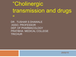 DR . TUSHAR S DHAWALE
ASSO. PROFESSOR
DEP. OF PHARMACOLOGY
PRATIBHA MEDICAL COLLEGE
TRICHUR
“Cholinergic
transmission and drugs
“
25/02/15
 