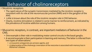 • Nicotinic receptors
• The rapid nature of the synaptic transmission mediated by the nicotinic receptor is
consistent with its role at the neuromuscular junction (NMJ) and in the ganglion of the
ANS.
• Little is known about the role of the nicotinic receptor role in CNS behavior.
• Clearly, nicotine stimulation is related in some manner to reinforcement, as indicated by
the prevalence of nicotine addiction among humans.
• Muscarinic receptors, in contrast, are important mediators of behavior in the
CNS.
• One example is their role in modulating motor control circuits in the basal ganglia.
• A second example is their participation in learning and memory.The latter is inferred from
two types of observations:
• 1) muscarinic antagonists are amnesic agents, and
• 2) deterioration of the cholinergic innervation of the neocortex is associated with memory loss in
Alzheimer’s disease.
 