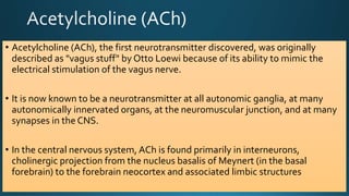 • Acetylcholine (ACh), the first neurotransmitter discovered, was originally
described as "vagus stuff" by Otto Loewi because of its ability to mimic the
electrical stimulation of the vagus nerve.
• It is now known to be a neurotransmitter at all autonomic ganglia, at many
autonomically innervated organs, at the neuromuscular junction, and at many
synapses in the CNS.
• In the central nervous system, ACh is found primarily in interneurons,
cholinergic projection from the nucleus basalis of Meynert (in the basal
forebrain) to the forebrain neocortex and associated limbic structures
 