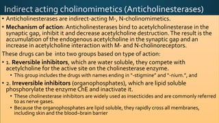• Anticholinesterases are indirect-acting M-, N-cholinomimetics.
• Mechanism of action: Anticholinesterases bind to acetylcholinesterase in the
synaptic gap, inhibit it and decrease acetylcholine destruction.The result is the
accumulation of the endogenous acetylcholine in the synaptic gap and an
increase in acetylcholine interaction with M- and N-cholinoreceptors.
These drugs can be into two groups based on type of action:
• 1. Reversible inhibitors, which are water soluble, they compete with
acetylcholine for the active site on the cholinesterase enzyme.
• This group includes the drugs with names ending in “-stigmine” and “-nium.”, and
• 2. Irreversible inhibitors (organophosphates), which are lipid soluble
phosphorylate the enzyme ChE and inactivate it.
• These cholinesterase inhibitors are widely used as insecticides and are commonly referred
to as nerve gases.
• Because the organophosphates are lipid soluble, they rapidly cross all membranes,
including skin and the blood–brain barrier
 