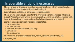 • Theses group of drugs are mostly organophosphates which phosphorylate
the cholinesterase enzyme, thus inactivating it.
• Examples are malathion, parathion, echothiophate.
• There are no therapeutic uses for the irreversible cholinesterase inhibitors
except Phosphacolum which is an irreversibly acting anticholinesterase with
long-lasting action; is toxic and used only for glaucoma (eye drops).
• Signs of acute poisoning by organophosphates:
• Hyper-salivation
• Nausea,Vomiting
• Spasm Of Bronchi, Edema OfThe Lungs
• Convulsions
• Unconsciousness
• Reactivators of cholinesterase (dipyroxim, alloxim, izonitrozin), IM.
– Atropine, IM.
 
