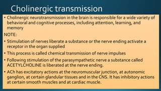 • Cholinergic neurotransmission in the brain is responsible for a wide variety of
behavioral and cognitive processes, including attention, learning, and
memory
NOTE:
• Stimulation of nerves liberate a substance or the nerve ending activate a
receptor in the organ supplied
• This process is called chemical transmission of nerve impulses
• Following stimulation of the parasympathetic nerve a substance called
ACETYLCHOLINE is liberated at the nerve ending.
• ACh has excitatory actions at the neuromuscular junction, at autonomic
ganglion, at certain glandular tissues and in the CNS. It has inhibitory actions
at certain smooth muscles and at cardiac muscle.
 
