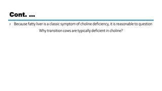 › Because fatty liver is a classic symptom of choline deficiency, it is reasonable to question
Why transition cows are typically deficient in choline?
Cont. …
 