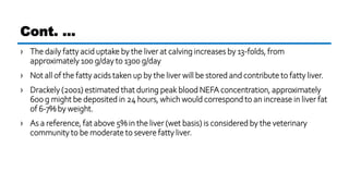 › The daily fatty acid uptake by the liver at calving increases by 13-folds, from
approximately 100 g/day to 1300 g/day
› Not all of the fatty acids taken up by the liver will be stored and contribute to fatty liver.
› Drackely (2001) estimated that during peak blood NEFA concentration, approximately
600 g might be deposited in 24 hours, which would correspond to an increase in liver fat
of 6-7% by weight.
› As a reference, fat above 5% in the liver (wet basis) is considered by the veterinary
community to be moderate to severe fatty liver.
Cont. …
 