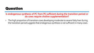 Is endogenous synthesis of PC from PE sufficient during the transition period or
do cows require choline supplementation?
› The high proportion of transition cows developing moderate to severe fatty liver during
the transition period suggests that endogenous synthesis is not sufficient in many cows.
Question
 