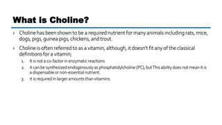 › Choline has been shown to be a required nutrient for many animals including rats, mice,
dogs, pigs, guinea pigs, chickens, and trout.
› Choline is often referred to as a vitamin, although, it doesn’t fit any of the classical
definitions for a vitamin;
1. It is not a co-factor in enzymatic reactions
2. it can be synthesized endogenously as phosphatidylcholine (PC), butThis ability does not mean it is
a dispensable or non-essential nutrient.
3. it is required in larger amounts than vitamins.
What is Choline?
 