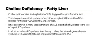 › Choline deficiency is a limiting factor forVLDL triglyceride export from the liver.
› There is no evidence that synthesis of any other phospholipid (rather than PC) is
required for hepaticVLDL assembly and secretion.
› It has been shown in many species that rate ofVLDL export is highly related to the rate
of hepatic PC synthesis.
› In addition to direct PC synthesis from dietary choline, there is endogenous hepatic
synthesis of PC via methylation of phosphotidylethanolamine(PE).
Choline Deficiency – Fatty Liver
 