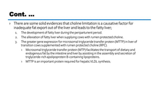 › There are some solid evidences that choline limitation is a causative factor for
inadequate fat export out of the liver and leads to the fatty liver;
1. The development of fatty liver during the periparturient period.
2. The alleviation of fatty liver when supplying cows with rumen protected choline.
3. The greater gene expression for microsomal triglyceride transfer protein (MTTP) in liver of
transition cows supplemented with rumen protected choline (RPC).
› Microsomal triglyceride transfer protein (MTP) facilitates the transport of dietary and
endogenous fat by the intestine and liver by assisting in the assembly and secretion of
triglyceride-rich apolipoprotein B-containing lipoproteins.
› MTTP is an important protein required for hepaticVLDL synthesis.
Cont. …
 