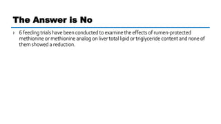 › 6 feeding trials have been conducted to examine the effects of rumen-protected
methionine or methionine analog on liver total lipid or triglyceride content and none of
them showed a reduction.
The Answer is No
 