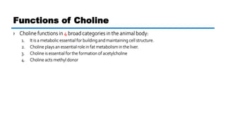 › Choline functions in 4 broad categories in the animal body:
1. It is a metabolic essential for building and maintaining cell structure.
2. Choline plays an essential role in fat metabolism in the liver.
3. Choline is essential for the formation of acetylcholine
4. Choline acts methyl donor
Functions of Choline
 