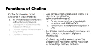 › Choline functions in 4 broad
categories in the animal body:
1. It is a metabolic essential for building
and maintaining cell structure.
2. Choline plays an essential role in fat
metabolism in the liver.
3. Choline is essential for the formation of
acetylcholine
4. Choline acts methyl donor
Functions of Choline
› As a component of phospholipid, choline is a
structural part of lecithin
(phosphatidylcholine), of;
1. Certain plasmologens (type of phospholipids
present in immune,CNS, andCVS)
2. Sphingomyelins (type of phospholipids present in
CNS)
› Lecithin is a part of animal cell membranes and
lipid transport moieties in cell plasma
membranes.
› Choline is required as a constituent of the
phospholipids needed for normal maturation
of the cartilage matrix of the bone.
 