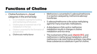 › Choline functions in 4 broad
categories in the animal body:
1. It is a metabolic essential for building
and maintaining cell structure.
2. Choline plays an essential role in fat
metabolism in the liver.
3. Choline is essential for the formation of
acetylcholine
4. Choline acts methyl donor
Functions of Choline
› Methionine is converted to S-adenosylmethionine
in a reaction catalysed by methionine adenosyl
transferase.
› S-adenosylmethionine is the active methylating
agent for many enzymatic methylations.
› A disturbance in folic acid or methionine
metabolism results in changes in choline
metabolism and vice versa.
› The involvement of folic acid, vitamin B12, and
methionine in methyl group metabolism, and of
methionine in de novo choline synthesis, may allow
these substances to substitute in part for choline.
 