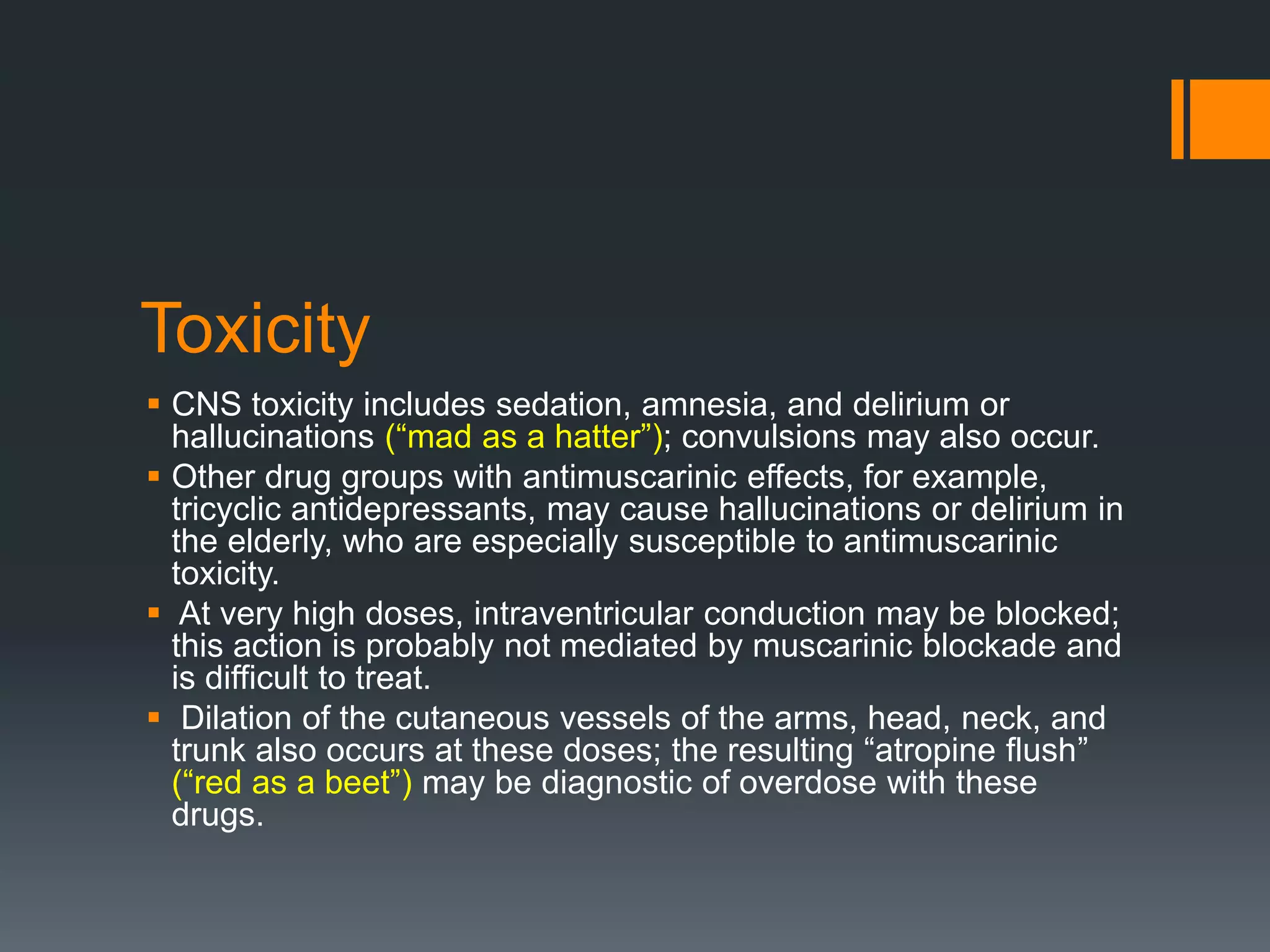 Toxicity
 CNS toxicity includes sedation, amnesia, and delirium or
hallucinations (“mad as a hatter”); convulsions may also occur.
 Other drug groups with antimuscarinic effects, for example,
tricyclic antidepressants, may cause hallucinations or delirium in
the elderly, who are especially susceptible to antimuscarinic
toxicity.
 At very high doses, intraventricular conduction may be blocked;
this action is probably not mediated by muscarinic blockade and
is difficult to treat.
 Dilation of the cutaneous vessels of the arms, head, neck, and
trunk also occurs at these doses; the resulting “atropine flush”
(“red as a beet”) may be diagnostic of overdose with these
drugs.
 
