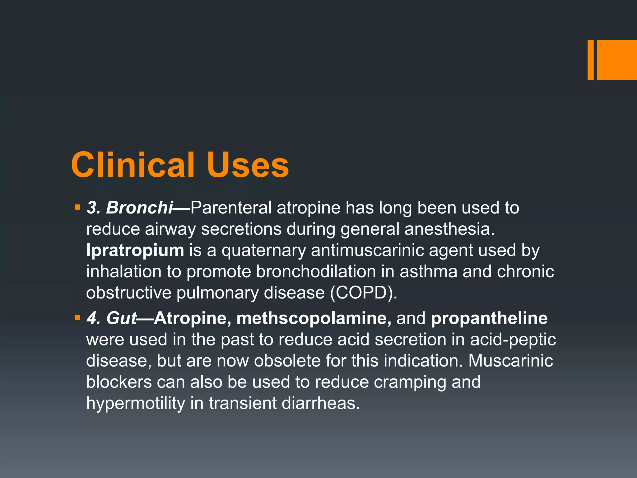Clinical Uses
 3. Bronchi—Parenteral atropine has long been used to
reduce airway secretions during general anesthesia.
Ipratropium is a quaternary antimuscarinic agent used by
inhalation to promote bronchodilation in asthma and chronic
obstructive pulmonary disease (COPD).
 4. Gut—Atropine, methscopolamine, and propantheline
were used in the past to reduce acid secretion in acid-peptic
disease, but are now obsolete for this indication. Muscarinic
blockers can also be used to reduce cramping and
hypermotility in transient diarrheas.
 