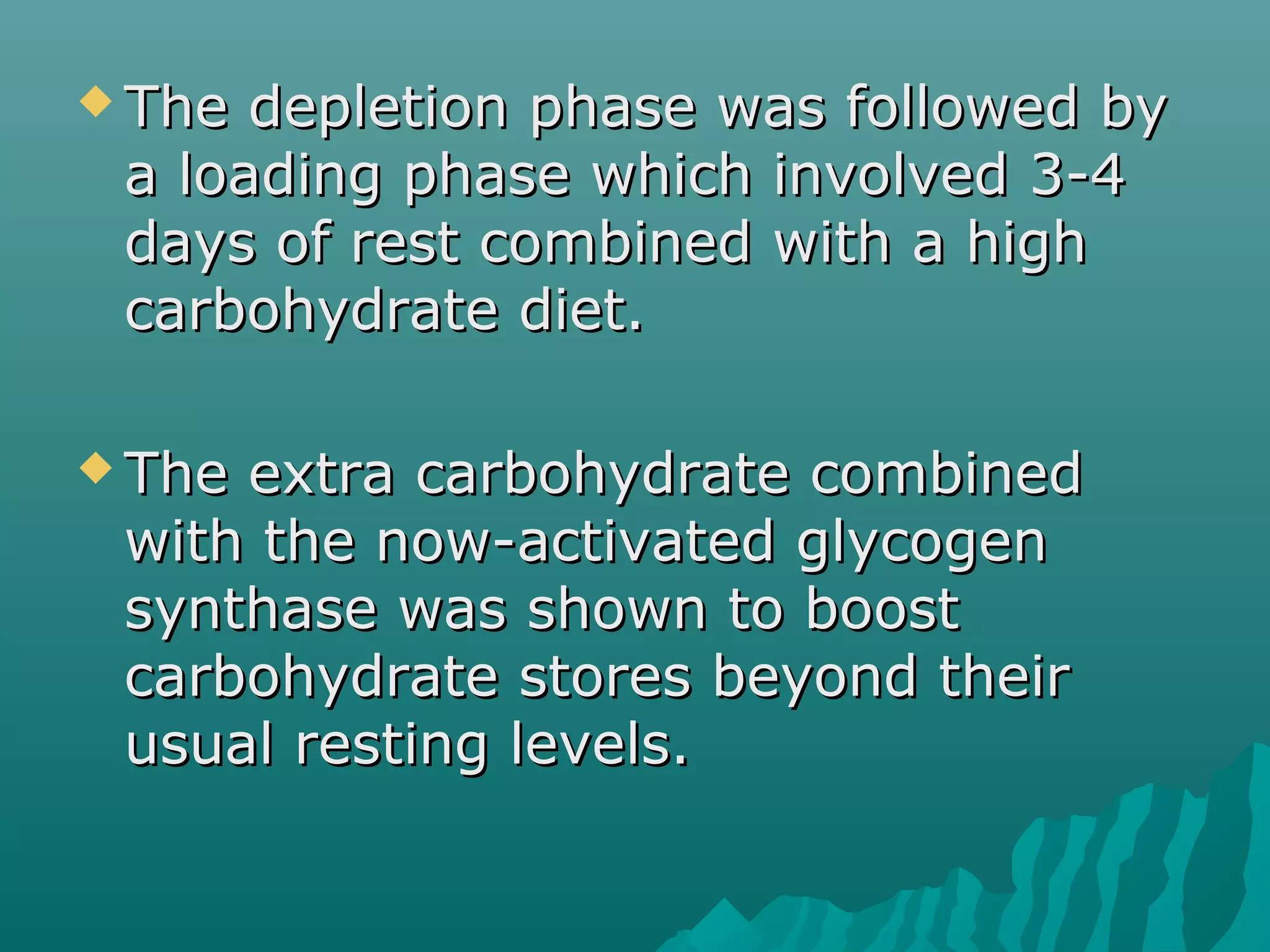  The depletion phase was followed byThe depletion phase was followed by
a loading phase which involved 3-4a loading phase which involved 3-4
days of rest combined with a highdays of rest combined with a high
carbohydrate diet.carbohydrate diet.
 The extra carbohydrate combinedThe extra carbohydrate combined
with the now-activated glycogenwith the now-activated glycogen
synthase was shown to boostsynthase was shown to boost
carbohydrate stores beyond theircarbohydrate stores beyond their
usual resting levels.usual resting levels.
 