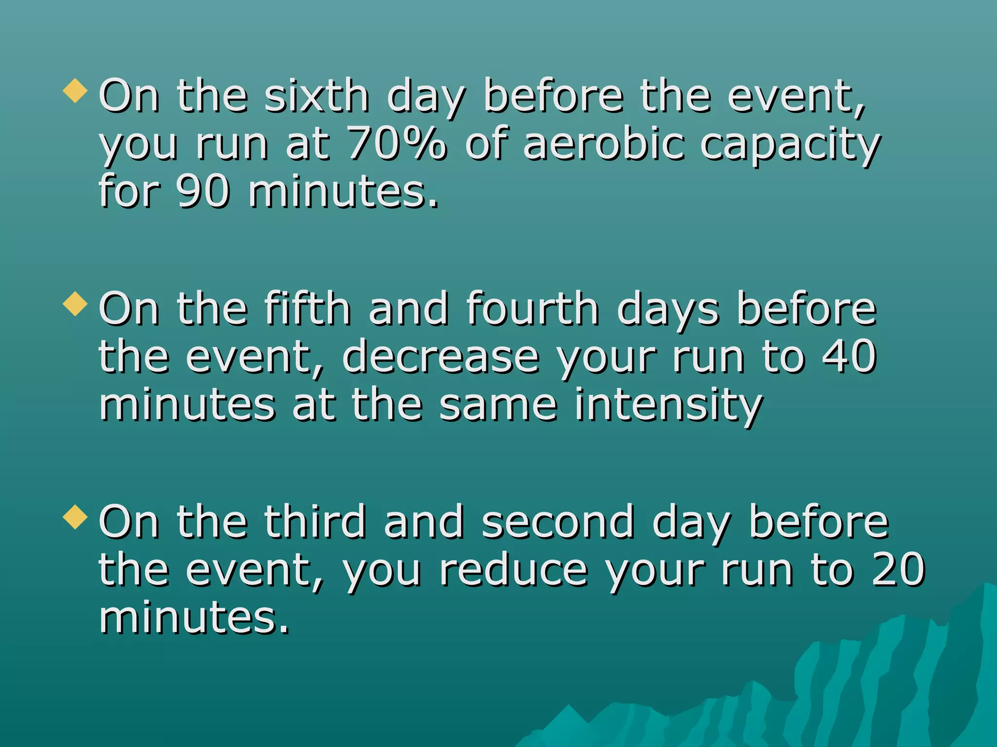  On the sixth day before the event,On the sixth day before the event,
you run at 70% of aerobic capacityyou run at 70% of aerobic capacity
for 90 minutes.for 90 minutes.
 On the fifth and fourth days beforeOn the fifth and fourth days before
the event, decrease your run to 40the event, decrease your run to 40
minutes at the same intensityminutes at the same intensity
 On the third and second day beforeOn the third and second day before
the event, you reduce your run to 20the event, you reduce your run to 20
minutes.minutes.
 