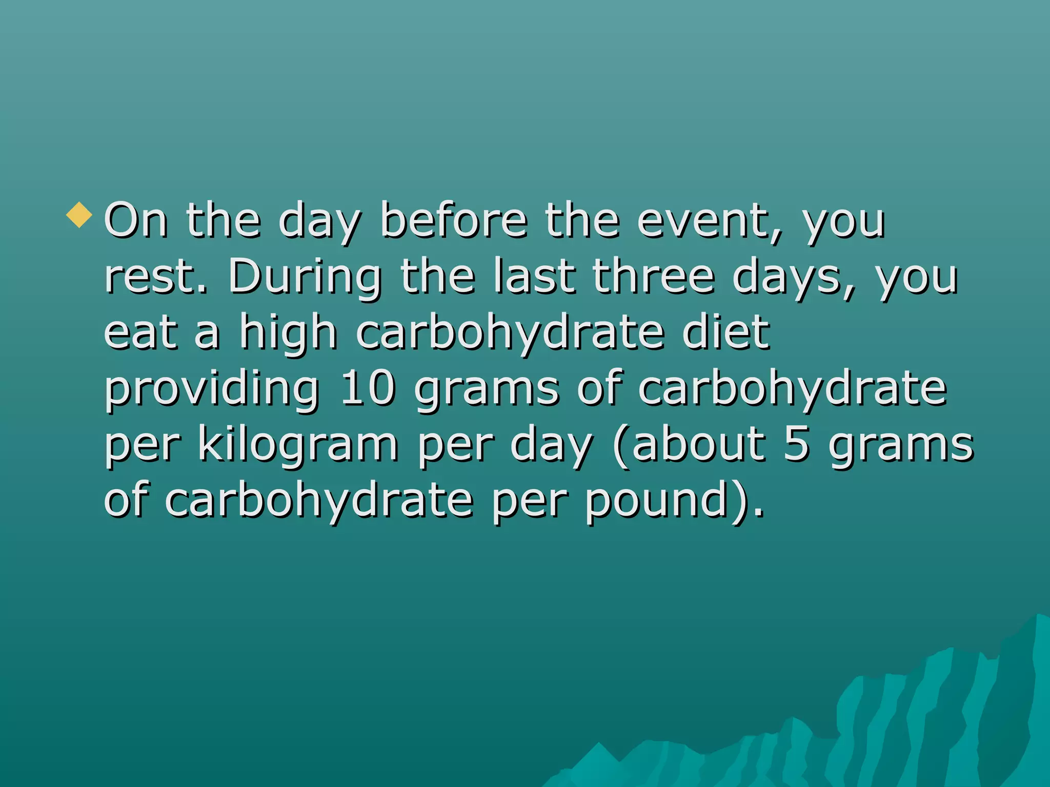  On the day before the event, youOn the day before the event, you
rest. During the last three days, yourest. During the last three days, you
eat a high carbohydrate dieteat a high carbohydrate diet
providing 10 grams of carbohydrateproviding 10 grams of carbohydrate
per kilogram per day (about 5 gramsper kilogram per day (about 5 grams
of carbohydrate per pound).of carbohydrate per pound).
 