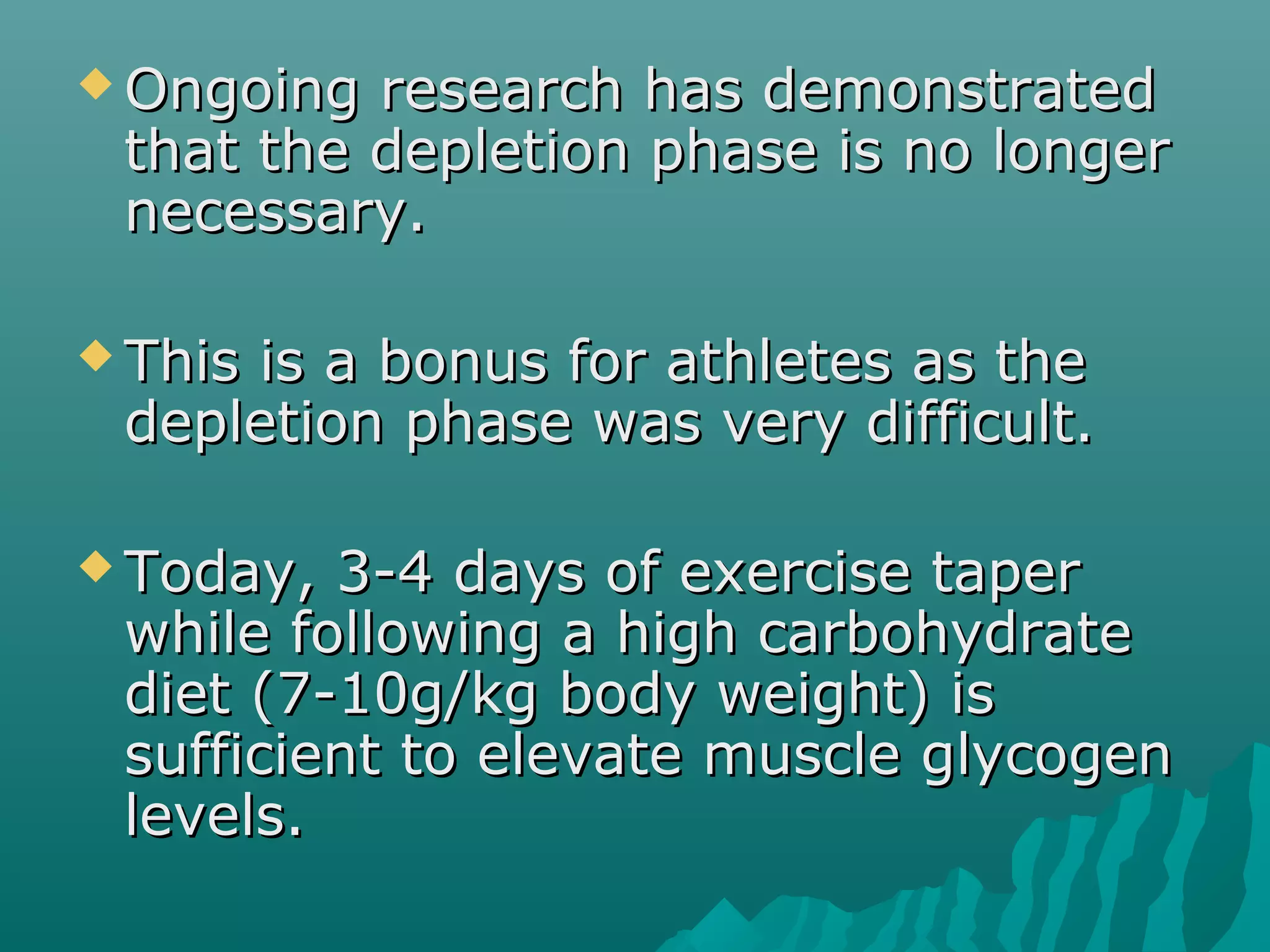  Ongoing research has demonstratedOngoing research has demonstrated
that the depletion phase is no longerthat the depletion phase is no longer
necessary.necessary.
 This is a bonus for athletes as theThis is a bonus for athletes as the
depletion phase was very difficult.depletion phase was very difficult.
 Today, 3-4 days of exercise taperToday, 3-4 days of exercise taper
while following a high carbohydratewhile following a high carbohydrate
diet (7-10g/kg body weight) isdiet (7-10g/kg body weight) is
sufficient to elevate muscle glycogensufficient to elevate muscle glycogen
levels.levels.
 