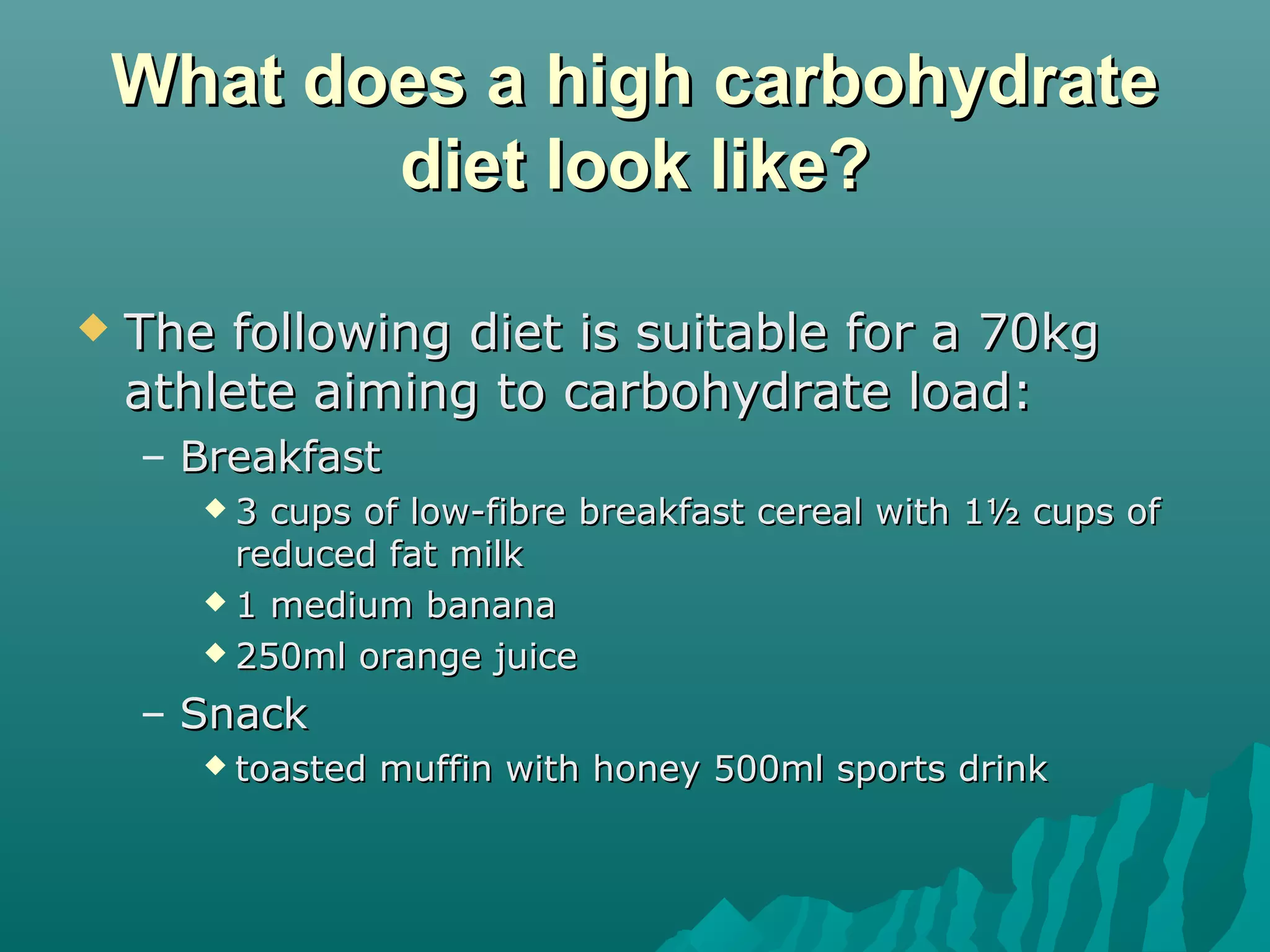What does a high carbohydrateWhat does a high carbohydrate
diet look like?diet look like?
 The following diet is suitable for a 70kgThe following diet is suitable for a 70kg
athlete aiming to carbohydrate load:athlete aiming to carbohydrate load:
– BreakfastBreakfast
 3 cups of low-fibre breakfast cereal with 1½ cups of3 cups of low-fibre breakfast cereal with 1½ cups of
reduced fat milkreduced fat milk
 1 medium banana1 medium banana
 250ml orange juice250ml orange juice
– SnackSnack
 toasted muffin with honey 500ml sports drinktoasted muffin with honey 500ml sports drink
 