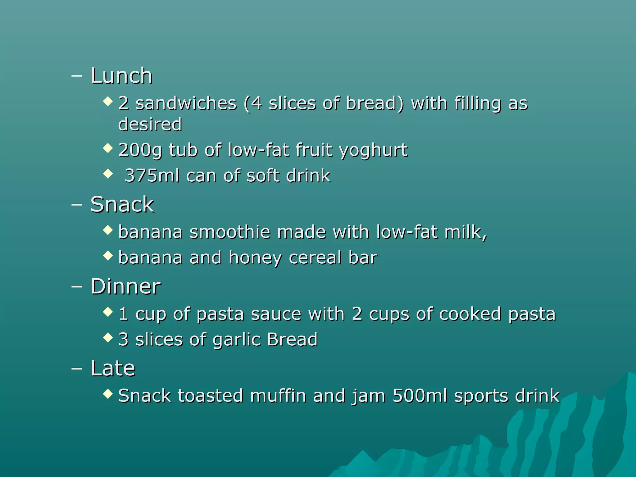 – LunchLunch
 2 sandwiches (4 slices of bread) with filling as2 sandwiches (4 slices of bread) with filling as
desireddesired
 200g tub of low-fat fruit yoghurt200g tub of low-fat fruit yoghurt
 375ml can of soft drink375ml can of soft drink
– SnackSnack
 banana smoothie made with low-fat milk,banana smoothie made with low-fat milk,
 banana and honey cereal barbanana and honey cereal bar
– DinnerDinner
 1 cup of pasta sauce with 2 cups of cooked pasta1 cup of pasta sauce with 2 cups of cooked pasta
 3 slices of garlic Bread3 slices of garlic Bread
– LateLate
 Snack toasted muffin and jam 500ml sports drinkSnack toasted muffin and jam 500ml sports drink
 