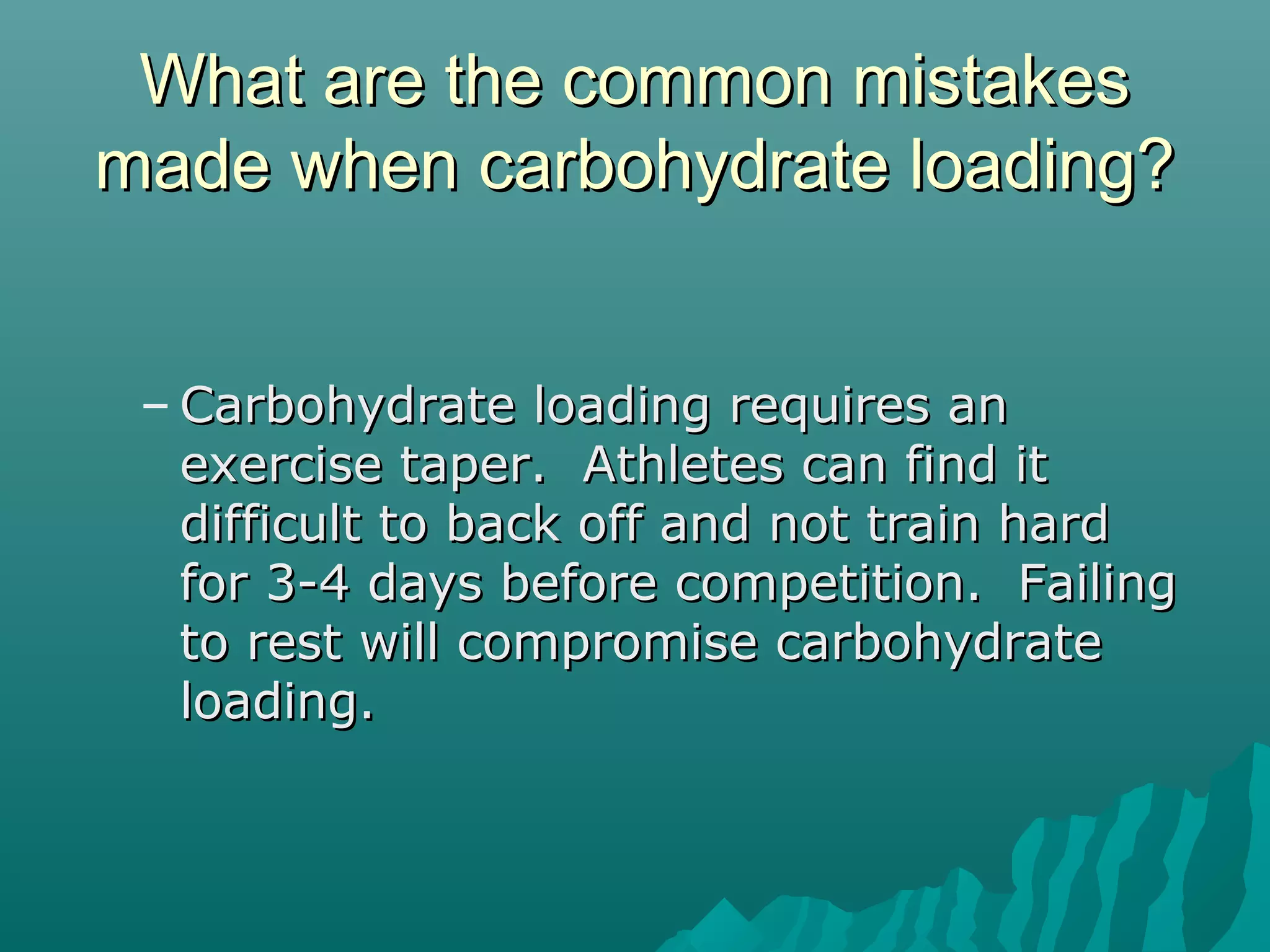 What are the common mistakesWhat are the common mistakes
made when carbohydrate loading?made when carbohydrate loading?
– Carbohydrate loading requires anCarbohydrate loading requires an
exercise taper. Athletes can find itexercise taper. Athletes can find it
difficult to back off and not train harddifficult to back off and not train hard
for 3-4 days before competition. Failingfor 3-4 days before competition. Failing
to rest will compromise carbohydrateto rest will compromise carbohydrate
loading.loading.
 